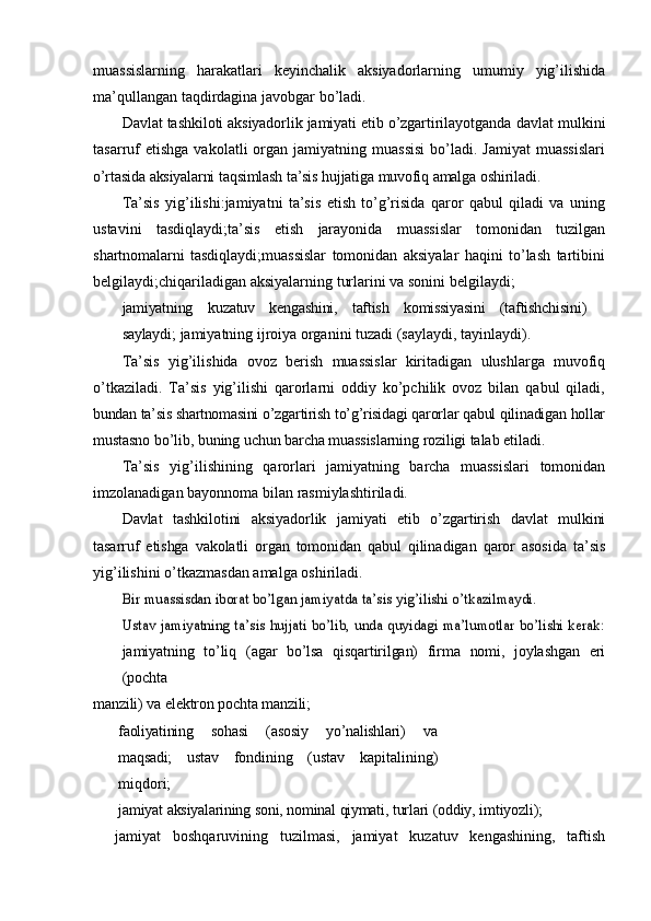 muassislarning   harakatlari   keyinchalik   aksiyadorlarning   umumiy   yig’ilishida
ma’qullangan   taqdirdagina   javobgar   bo’ladi.
Davlat tashkiloti aksiyadorlik jamiyati etib o’zgartirilayotganda  davlat mulkini
tasarruf  etishga   vakolatli   organ  jamiyatning  muassisi  bo’ladi.  Jamiyat  muassislari
o’rtasida   aksiyalarni   taqsimlash   ta’sis   hujjatiga   muvofiq   amalga   oshiriladi.
Ta’sis   yig’ilishi:jamiyatni   ta’sis   etish   to’g’risida   qaror   qabul   qiladi   va   uning
ustavini   tasdiqlaydi;ta’sis   etish   jarayonida   muassislar   tomonidan   tuzilgan
shartnomalarni   tasdiqlaydi;muassislar   tomonidan   aksiyalar   haqini   to’lash   tartibini
belgilaydi;chiqariladigan   aksiyalarning   turlarini   va   sonini   belgilaydi;
jamiyatning   kuzatuv   kengashini,   taftish   komissiyasini   (taftishchisini)
saylaydi;   jamiyatning   ijroiya   organini   tuzadi   (saylaydi,   tayinlaydi).
Ta’sis   yig’ilishida   ovoz   berish   muassislar   kiritadigan   ulushlarga   muvofiq
o’tkaziladi.   Ta’sis   yig’ilishi   qarorlarni   oddiy   ko’pchilik   ovoz   bilan   qabul   qiladi,
bundan   ta’sis   shartnomasini   o’zgartirish   to’g’risidagi   qarorlar   qabul   qilinadigan   hollar
mustasno   bo’lib,   buning   uchun   barcha   muassislarning   roziligi   talab   etiladi.
Ta’sis   yig’ilishining   qarorlari   jamiyatning   barcha   muassislari   tomonidan
imzolanadigan   bayonnoma   bilan   rasmiylashtiriladi.
Davlat   tashkilotini   aksiyadorlik   jamiyati   etib   o’zgartirish   davlat   mulkini
tasarruf   etishga   vakolatli   organ   tomonidan   qabul   qilinadigan   qaror   asosida   ta’sis
yig’ilishini   o’tkazmasdan   amalga   oshiriladi.Bir	 muassisdan	 iborat	 bo’lgan	 jamiyatda	 ta’sis	 yig’ilishi	 o’tkazilmaydi.	
Ustav jamiyatning ta’sis hujjati bo’lib, unda quyidagi ma’lumotlar bo’lishi kerak:
jamiyatning   to’liq   (agar   bo’lsa   qisqartirilgan)   firma   nomi,   joylashgan   eri
(pochta
manzili)   va   elektron   pochta   manzili;
faoliyatining   sohasi   (asosiy   yo’nalishlari)   va
maqsadi;   ustav   fondining   (ustav   kapitalining)
miqdori;
jamiyat   aksiyalarining   soni,   nominal   qiymati,   turlari   (oddiy,   imtiyozli);
jamiyat   boshqaruvining   tuzilmasi,   jamiyat   kuzatuv   kengashining,   taftish 