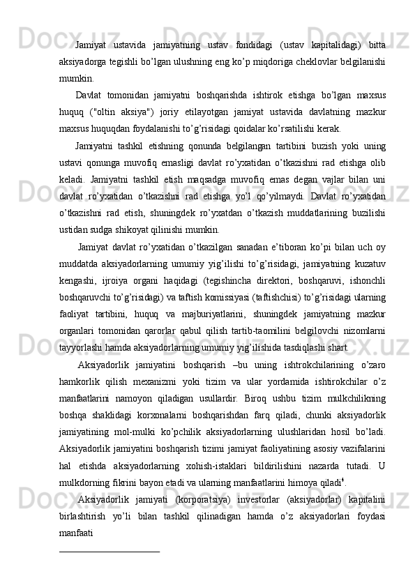 Jamiyat   ustavida   jamiyatning   ustav   fondidagi   (ustav   kapitalidagi)   bitta
aksiyadorga  tegishli bo’lgan ulushning eng ko’p miqdoriga cheklovlar belgilanishi
mumkin.
Davlat   tomonidan   jamiyatni   boshqarishda   ishtirok   etishga   bo’lgan   maxsus
huquq   ("oltin   aksiya")   joriy   etilayotgan   jamiyat   ustavida   davlatning   mazkur
maxsus   huquqdan   foydalanishi   to’g’risidagi   qoidalar   ko’rsatilishi   kerak.
Jamiyatni   tashkil   etishning   qonunda   belgilangan   tartibini   buzish   yoki   uning
ustavi   qonunga   muvofiq   emasligi   davlat   ro’yxatidan   o’tkazishni   rad   etishga   olib
keladi.   Jamiyatni   tashkil   etish   maqsadga   muvofiq   emas   degan   vajlar   bilan   uni
davlat   ro’yxatidan   o’tkazishni   rad   etishga   yo’l   qo’yilmaydi.   Davlat   ro’yxatidan
o’tkazishni   rad   etish,   shuningdek   ro’yxatdan   o’tkazish   muddatlarining   buzilishi
ustidan sudga   shikoyat   qilinishi   mumkin.
Jamiyat   davlat   ro’yxatidan   o’tkazilgan   sanadan   e’tiboran   ko’pi   bilan   uch   oy
muddatda   aksiyadorlarning   umumiy   yig’ilishi   to’g’risidagi,   jamiyatning   kuzatuv
kengashi,   ijroiya   organi   haqidagi   (tegishincha   direktori,   boshqaruvi,   ishonchli
boshqaruvchi   to’g’risidagi)   va   taftish   komissiyasi   (taftishchisi)   to’g’risidagi   ularning
faoliyat   tartibini,   huquq   va   majburiyatlarini,   shuningdek   jamiyatning   mazkur
organlari   tomonidan   qarorlar   qabul   qilish   tartib-taomilini   belgilovchi   nizomlarni
tayyorlashi   hamda   aksiyadorlarning   umumiy   yig’ilishida   tasdiqlashi   shart.
Aksiyadorlik   jamiyatini   boshqarish   –bu   uning   ishtrokchilarining   o’zaro
hamkorlik   qilish   mexanizmi   yoki   tizim   va   ular   yordamida   ishtirokchilar   o’z
manfaatlarini   namoyon   qiladigan   usullardir.   Biroq   ushbu   tizim   mulkchilikning
boshqa   shaklidagi   korxonalarni   boshqarishdan   farq   qiladi,   chunki   aksiyadorlik
jamiyatining   mol-mulki   ko’pchilik   aksiyadorlarning   ulushlaridan   hosil   bo’ladi.
Aksiyadorlik   jamiyatini boshqarish tizimi jamiyat faoliyatining asosiy vazifalarini
hal   etishda   aksiyadorlarning   xohish-istaklari   bildirilishini   nazarda   tutadi.   U
mulkdorning fikrini   bayon   etadi   va   ularning   manfaatlarini   himoya   qiladi 4
.
Aksiyadorlik   jamiyati   (korporatsiya)   investorlar   (aksiyadorlar)   kapitalini
birlashtirish   yo’li   bilan   tashkil   qilinadigan   hamda   o’z   aksiyadorlari   foydasi
manfaati 