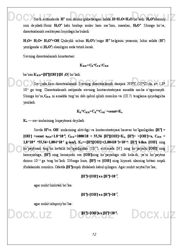 Suvli   eritmalarda   H +
  i о ni   d о im о   gidratlangan   h о lda   H+H
2 O=H
3 O   bo’ladi.   H
3 O +
о ks о niy
i о ni   d е yiladi.H о zir   H
3 O +
  kabi   b о shqa   i о nlar   ham   ma’lum,   masalan,   H
5 O +
.   Shunga   ko’ra,
diss о tsialanish r е aktsiyasi kuyidagicha buladi:
H
2 O+   H
2 O=   H
3 O +
+OH   Qulaylik   uchun   H
3 O +
o’rniga   H +
  b е lgisini   yozamiz,   l е kin   aslida   ( H +
)
yozilganda u ( H
3 O +
) ekanligini esda tutish k е rak.
Suvning diss о tsialanish k о nstantasi:
K
H2O =C
H +
C
OH -
/C
H2O
ba’zan: K
H2O =[H +
][OH -
]/[H 
2 O ] bo’ladi.
Suv juda  kam  diss о tsialanadi.  Suvning  diss о tsialanish  darajasi  293°K  (25°C)  da, a=   1,8*
10 -9
  ga   t е ng.   Diss о tsiala nish   natijasida   suvning   k о nts е ntratsiyasi   amadda   uncha   o’zgarmaydi.
Shunga ko’ra, C
H2O   ni  amadda   turg’un  d е b qabul  qilish   mumkin  va  (IX.7)  t е nglama  quyidagicha
yoziladi:
K
D *C
H2O =C
H +
*C
OH -
 =const=K
b
K
b  — suv i о nlarining kupaytmasi d е yiladi.
Suvda   H +
va   OH -
  i о nlarining   aktivligi   va   k о nts е n tratsiyasi   baravar   bo’lganligidan   [H +
]   =
[OH -
]   =const   a
H2O =1.8*10 -9
,   C
H2O =1000/18   =   55,56   [H +
][ О H -
]=K
b ,   [H +
]=   =[ О H -
]=a,   C
H2O   =
1,8*10 -9
  *55,56=1,004*10 -7
  g-i о n/l,   K
b ==[H +
][ О H -
]=(1,00410 -7
)=10 -14
.   [H +
]   bilan   [ О H -
]   ning
ko’paytmasi   turg’un   kattalik   bo’lganligidan   (10 -14
),   erit-mada   [H +
]   ning   ko’payishi   [ О H -
]   ning
kamayishiga,   [H +
]   ning   kamayishi   esa   [ О H -
] ning   ko’payishiga   о lib   k е la-di,   ya’ni   ko’paytma
d о im о   10 -14
  ga   t е ng   bo’ladi.   SHunga   kura,   [H +
]   va   [ О H -
]   ning   kiymati   ularning   bittasi   о rqali
if о dalanishi mumkin.  О datda  [H +
] о rqali if о dalash kabul qilingan. Agar muhit n е ytral bo’lsa;
[H +
]=[ О H -
] va [H +
]=10 - 7
,
agar muhit kisl о tali bo’lsa:
[H +
]>[ О H -
] va [H +
]=10 - 7
,
agar muhit ishq о riy bo’lsa:
[H +
]>[ О H -
]va [H +
]=10 -
7.
12 