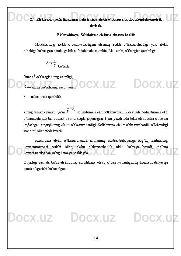 2.4.  Elektrokimyo.Solishtirmava ekvivalent elektr o’tkazuvchanlik. Konduktometrik
titrlash.
Elеktrokimyo. Solishtirma elektr o’tkazuvchanlik
Moddalarning   elektr   o’tkazuvchanligini   ularning   elektr   o’tkazuvchanligi   yoki   elektr
o’tishiga ko’rsatgan qarshiligi bilan ifodalanishi mumkin. Ma’lumki, o’tkazgich qarshiligi:R=rl
S
 bo’ladi,
Bunda	
l -o’tkazgichning uzunligi;	
S
— uning ko’ndalang kesim yuzi;
r
— solishtirma qarshilik.
r  ning teskari qiymati, ya’ni 	
1
r=	λc  solish ti rma elektr o’tkazuvchanlik deyiladi. Solishtirma elektr
o’tkazuvchanlik bir-biridan 1 sm oraliqda joylashgan, 1 sm 2
yuzali ikki tekis elektrodlar o’rtasida
joylashgan   suyuqlikning   elektr   o’tkazuvchanligi.   Solishtirma   elektr   o’tkazuvchanlik   o’lchamligi
sm -1
om -1
 bilan ifodalanadi.
Solishtirma   elektr   o’tkazuvchanlik   eritmaning   kontsentratsiyasiga   bog’liq.   Eritmaning
kontsentratsiyasi   ortishi   bilan,   elektr   o’tkazuvchanlik   oldin   ko’paya   boradi,   ma’lum
kontseatratsiyadan so’ng kamaya boshlayda. 
Quyidagi   rasmda   ba’zi   elektrolitlar   solishtirma   elektr   o’tkazuvchanligining   kontsentratsiyasiga
qarab o’zgarishi ko’rsatilgan.
14 