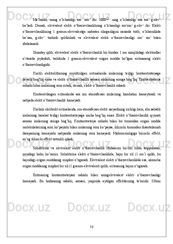 Ma’lumki,   u ning   o’ lchamligi   sm -1
  om -1
  dir.   1000¿V   ning   o’ lchamligi   esa   sm 3
  g - ekv -1
b o’ ladi.   D emak,   ekvivalent   elektr   o’ tka z uvchanlikning   o’ lchamligi   sm 2
om -1  
g - ekv -1
  dir.   Elektr
o’tkazuvchanlikning   1   gramm-ekvivalentga   nisbatan   olinganligini   nazarda   tutib,   o’ lchamlikda
ba’ z an,   g - ekv - 1
  tushirib   q oldiriladi   va   ekvivalent   elektr   o’tkazuvchanligi   om -1
  sm 2
  bilan
ifodalanadi.
Shunday   q ilib,  ekvivalent  elek t r   o’t kazuvchanlik  bir - biridan  1 sm u z o q likdagi  elektrodlar
o’ rtasida   joylashib,   t arkib i da   1   gram m -ekvivalent   erigan   modd a   b o’ lgan   er i tmanang   elektr
o’ tkazuv ch anl i gid i r.
Kuchli   elektrolitlar ning   suyultirilgan   eritmalar i da   i onlarning   tezligi   k ontsentratsiyaga
deyarli bo g’liq   emas  va elektr o’tkazuvchanlik  asosan ionlarning soniga bo g’ li q . Kon ts entratsiya
oshishi bilan ionlarning soni ortadi, demak, elektr o’tkazuvchanlik oshadi.
Kontsentrlangan   eritmalarda   asa   ion   atmosferasi   ionlarning   h arakatini   kamaytiradi   va
natijada elektr o’tkazuvchanlik kamayadi.
Kuchsiz elektrolit eritmalar i da, ion atmosferasi elektr  z aryadining  z ichligi kam, shu sababli
ionlarning   h arakat   tezligi   kontsentratsiyaga   uncha   bo g’liq   emas.   Elektr   o’ tkazuvchanlik   q iymati
asosan   ionlarning   son i ga   bo g’liq .   Kontsentratsiya   oshishi   bilan   bir   tomondan   erigan   modda
molekulalarining soni k o’ payishi bilan ionlarning soni k o’ paysa, ikkinchi tomondan dissotsilanish
darajasining   kamayishi   natijasida   ionlarning   soni   kamayadi.   Maksimuml i giga   birinchi   effekt,
s o’ ng ikkinchi effekt ustunlik  q iladi.
Solishtirma   va   ekvivalent   elektr   o’tkazuvchanlik   ifodalarini   bir-biri   bilan   ta qq oslasak,
q uyidagi   h ol n i   k o’ rami z .   Solishtirma   elektr   o’ tkazuvchanlikda,   h ajm   bir   xil   (1   sm 3
)   q olib,   bu
h ajmdagi erigan moddaniig mi q dori o’zgaradi. Ekvivalent elektr o’tkazuvchanlikda esa, aksincha
erigan moddaniig m iq dori bir xil (1 gramm-ekvivale n t)  q olib, eritmaning  h ajmi  o’z garadi.
Eritmani n g   kontsentratsiyasi   oshishi   bilan   uningekvivalent   elektr   o’ tka z uvchanligi
kamayadi.   Bu   h odisaning   sababi,   asosan,   yu q orida   a ytilgan   effektlarning   ta’siridir.   SHuni
16 