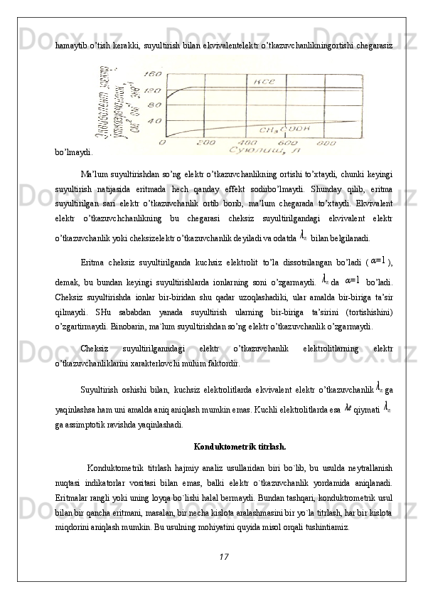 h amaytib   o’ tish   kerakki,   suyultirish   bilan   ekvivalentelek t r   o’ tkazuvchanlikningortishi   chegarasiz
b o’ lma y di .
Ma’lum  suyultirishdan   s o’ ng  elektr   o’ tkazuvchanlikning   ortishi  to’xtaydi,   chunki  keyingi
suyultirish   natijasida   eritmada   hech   qanday   effekt   sodirb o’ lmaydi.   Shunday   q ilib,   eritma
suyultirilgan   sar i   elektr   o’tkazuvchanlik   ortib   borib,   ma’lum   chegarada   to’xtaydi.   Ekvivalent
elektr   o’tkazuvch chan lik ning   bu   chegarasi   cheksiz   suyultirilgandagi   ekvivalent   elektr
o’tkazuvchanlik yoki  cheksizelektr  o’ tkazuvchanli k  d eyiladi va odatda λ∞  bilan belgilanadi.
Eritma   cheksiz   suyultirilganda   kuchsiz   elektrolit   t o’ la   dissotsilangan   bo’ladi   (	
α=1 ) ,
dema k,   bu   bundan   keyingi   suyultirishlarda   io n lar ning   soni   o’zgarmaydi.  	
λ∞ da  	α=1   b o’ ladi.
Cheksiz   suyultir ish da   i on lar   bir-biridan   shu   qadar   uzoqlashadiki ,   ular   amalda   b i r-b i r iga   ta’sir
qi lmaydi.   SHu   sababda n   yanada   suyultirish   ularning   b i r-b i r i ga   ta’sirini   (tortishishini)
o’z gartirmaydi.  Binobarin , ma`lum suyultirishdan so’ng elektr o’tkazuvchanlik o’ zg arm a yd i .
Cheksiz   suyultirilganndag i   elektr   o’tkazuvchanlik   elektrolitlarning   elektr
o’ tkazu v chanl i klarini xarakterlo v chi mu h im faktordir.
Suyultirish   oshishi   bila n ,   kuchsiz   elektrolitlarda   ekvivalent   elektr   o’tkazuvchanlik	
λ∞ ga
yaq inlashsa  h am uni amalda ani q  ani q lash mumkin emas. Kuchli elektrolitlarda esa 	
λe q iymati 	λ∞
ga assimptotik ravishda yaqinlashadi.
Konduktometrik titrlash.
Konduktometrik   titrlash   hajmiy   analiz   usullaridan   biri   bo`lib,   bu   usulda   neytrallanish
nuqtasi   indikatorlar   vositasi   bilan   emas,   balki   elektr   o`tkazuvchanlik   yordamida   aniqlanadi.
Eritmalar rangli yoki uning loyqa bo`lishi halal bermaydi. Bundan tashqari, konduktrometrik usul
bilan bir qancha eritmani, masalan, bir necha kislota aralashmasini bir yo`la titrlash, har bir kislota
miqdorini aniqlash mumkin. Bu usulning mohiyatini quyida misol orqali tushintiamiz.
17 