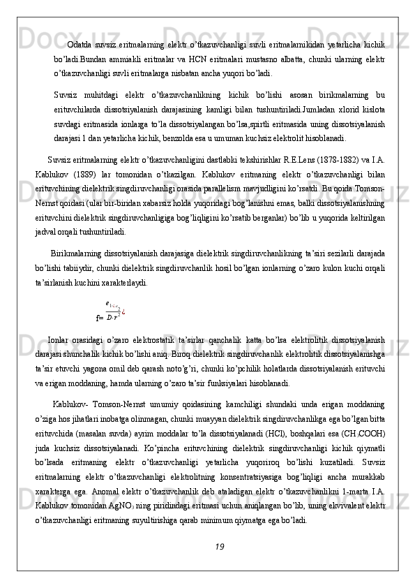         Odatda   suvsiz   eritmalarning   elektr   o’tkazuvchanligi   suvli   eritmalarnikidan   yetarlicha   kichik
bo’ladi.Bundan   ammiakli   eritmalar   va   HCN   eritmalari   mustasno   albatta,   chunki   ularning   elektr
o’tkazuvchanligi suvli eritmalarga nisbatan ancha yuqori bo’ladi. 
Suvsiz   muhitdagi   elektr   o’tkazuvchanlikning   kichik   bo’lishi   asosan   birikmalarning   bu
erituvchilarda   dissotsiyalanish   darajasining   kamligi   bilan   tushuntiriladi.Jumladan   xlorid   kislota
suvdagi  eritmasida  ionlarga to’la  dissotsiyalangan bo’lsa,spirtli  eritmasida  uning dissotsiyalanish
darajasi 1 dan yetarlicha kichik, benzolda esa u umuman kuchsiz elektrolit hisoblanadi.
Suvsiz eritmalarning elektr o’tkazuvchanligini dastlabki tekshirishlar R.E.Lens (1878-1882) va I.A.
Kablukov   (1889)   lar   tomonidan   o’tkazilgan.   Kablukov   eritmaning   elektr   o’tkazuvchanligi   bilan
erituvchining dielektrik singdiruvchanligi orasida parallelism mavjudligini ko’rsatdi. Bu qoida Tomson-
Nernst qoidasi (ular bir-biridan xabarsiz holda yuqoridagi bog’lanishni emas, balki dissotsiyalanishning
erituvchini dielektrik singdiruvchanligiga bog’liqligini ko’rsatib berganlar) bo’lib u yuqorida keltirilgan
jadval orqali tushuntiriladi.
  Birikmalarning dissotsiyalanish darajasiga dielektrik singdiruvchanlikning ta’siri sezilarli darajada
bo’lishi tabiiydir, chunki dielektrik singdiruvchanlik hosil bo’lgan ionlarning o’zaro kulon kuchi orqali
ta’sirlanish kuchini xarakterlaydi.
                    f=e1⋅¿e2	
D⋅r2¿
Ionlar   orasidagi   o’zaro   elektrostatik   ta’sirlar   qanchalik   katta   bo’lsa   elektrolitik   dissotsiyalanish
darajasi shunchalik kichik bo’lishi aniq. Biroq dielektrik singdiruvchanlik elektrolitik dissotsiyalanishga
ta’sir etuvchi yagona omil deb qarash noto’g’ri, chunki ko’pchilik holatlarda dissotsiyalanish erituvchi
va erigan moddaning, hamda ularning o’zaro ta’sir funksiyalari hisoblanadi.
  Kablukov-   Tomson-Nernst   umumiy   qoidasining   kamchiligi   shundaki   unda   erigan   moddaning
o’ziga hos jihatlari inobatga olinmagan, chunki muayyan dielektrik singdiruvchanlikga ega bo’lgan bitta
erituvchida  (masalan  suvda)  ayrim moddalar  to’la  dissotsiyalanadi  (HCl), boshqalari  esa (CH
3 COOH)
juda   kuchsiz   dissotsiyalanadi.   Ko’pincha   erituvchining   dielektrik   singdiruvchanligi   kichik   qiymatli
bo’lsada   eritmaning   elektr   o’tkazuvchanligi   yetarlicha   yuqoriroq   bo’lishi   kuzatiladi.   Suvsiz
eritmalarning   elektr   o’tkazuvchanligi   elektrolitning   konsentratsiyasiga   bog’liqligi   ancha   murakkab
xarakterga   ega.   Anomal   elektr   o’tkazuvchanlik   deb   ataladigan   elektr   o’tkazuvchanlikni   1-marta   I.A.
Kablukov tomonidan AgNO
3  ning piridindagi eritmasi uchun aniqlangan bo’lib, uning ekvivalent elektr
o’tkazuvchanligi eritmaning suyultirishiga qarab minimum qiymatga ega bo’ladi.
19 