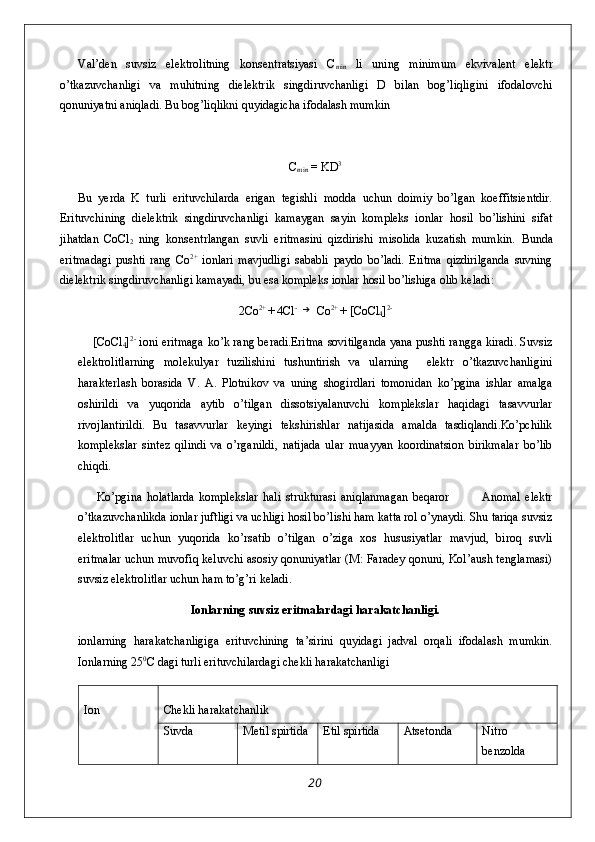 Val’den   suvsiz   elektrolitning   konsentratsiyasi   C
min   li   uning   minimum   ekvivalent   elektr
o’tkazuvchanligi   va   muhitning   dielektrik   singdiruvchanligi   D   bilan   bog’liqligini   ifodalovchi
qonuniyatni aniqladi. Bu bog’liqlikni quyidagicha ifodalash mumkin 
C
min  = KD 3
Bu   yerda   K   turli   erituvchilarda   erigan   tegishli   modda   uchun   doimiy   bo’lgan   koeffitsientdir.
Erituvchining   dielektrik   singdiruvchanligi   kamaygan   sayin   kompleks   ionlar   hosil   bo’lishini   sifat
jihatdan   CoCl
2   ning   konsentrlangan   suvli   eritmasini   qizdirishi   misolida   kuzatish   mumkin.   Bunda
eritmadagi   pushti   rang   Co 2+
  ionlari   mavjudligi   sababli   paydo   bo’ladi.   Eritma   qizdirilganda   suvning
dielektrik singdiruvchanligi kamayadi, bu esa kompleks ionlar hosil bo’lishiga olib keladi: 
2Co 2+ 
+ 4Cl - →
 Co 2+ 
+ [CoCl
4 ] 2-
       [CoCl
4 ] 2-
  ioni eritmaga ko’k rang beradi.Eritma sovitilganda yana pushti rangga kiradi. Suvsiz
elektrolitlarning   molekulyar   tuzilishini   tushuntirish   va   ularning     elektr   o’tkazuvchanligini
harakterlash   borasida   V.   A.   Plotnikov   va   uning   shogirdlari   tomonidan   ko’pgina   ishlar   amalga
oshirildi   va   yuqorida   aytib   o’tilgan   dissotsiyalanuvchi   komplekslar   haqidagi   tasavvurlar
rivojlantirildi.   Bu   tasavvurlar   keyingi   tekshirishlar   natijasida   amalda   tasdiqlandi.Ko’pchilik
komplekslar   sintez   qilindi   va   o’rganildi,   natijada   ular   muayyan   koordinatsion   birikmalar   bo’lib
chiqdi.
        Ko’pgina   holatlarda   komplekslar   hali   strukturasi   aniqlanmagan   beqaror               Anomal   elektr
o’tkazuvchanlikda ionlar juftligi va uchligi hosil bo’lishi ham katta rol o’ynaydi. Shu tariqa suvsiz
elektrolitlar   uchun   yuqorida   ko’rsatib   o’tilgan   o’ziga   xos   hususiyatlar   mavjud,   biroq   suvli
eritmalar uchun muvofiq keluvchi asosiy qonuniyatlar (M: Faradey qonuni, Kol’aush tenglamasi)
suvsiz elektrolitlar uchun ham to’g’ri keladi.
Ionlarning suvsiz eritmalardagi harakatchanligi.
ionlarning   harakatchanligiga   erituvchining   ta’sirini   quyidagi   jadval   orqali   ifodalash   mumkin.
Ionlarning 25 0
C dagi turli erituvchilardagi chekli harakatchanligi 
Ion Chekli harakatchanlik
Suvda Metil spirtida Etil spirtida  Atsetonda Nitro
benzolda
20 