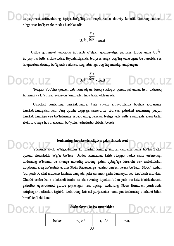 ko’paytmasi   erituvchining   tipiga   bo’g’liq   bo’lmaydi   va   u   doimiy   kattalik   (ionning   radiusi
o’zgarmas bo’lgan sharoitda) hisoblanadi:
U
0η0 =	
Z⋅e	
6πr =const
        Ushbu   qonuniyat   yuqorida   ko’rsatib   o’tilgan   qonuniyatga   yaqindir.   Biroq   unda   U
0	
η0
ko’paytma   bitta   erituvchidan   foydalanilganda   temperaturaga   bog’liq   emasligini   bu   misolda   esa
temperatura doimiy bo’lganda erituvchining tabiatiga bog’liq emasligi aniqlangan.
U
0	
η0 =	
Z⋅e	
6πr =const
Tenglik   Vol’den   qoidasi   deb   nom   olgan,   biroq   anologik   qonuniyat   undan   ham   oldinroq
Arrenius va L.V.Pisarjevskiylar tomonidan ham taklif etilgan edi. 
Gidroksil   ionlarning   harakatchanligi   turli   suvsiz   erituvchilarda   boshqa   ionlarning
harakatchanligidan   kam   farq   qilishi   diqqatga   sazovordir.   Bu   esa   gidroksil   ionlarning   yuqori
harakatchanlikga   ega   bo’lishining   sababi   uning   harakat   tezligi   juda   katta   ekanligida   emas   balki
elektrni o’ziga hos mexanizm bo’yicha tashishidan dalolat beradi. 
Ionlarning harakatchanligi va gidratlanish soni
Yuqorida   aytib   o’tilganlardan   ko’rinadiki   ionning   radiusi   qachalik   katta   bo’lsa   Stoks
qonuni   shunchalik   to’g’ri   bo’ladi.   Ushbu   taxmindan   kelib   chiqqan   holda   suvli   eritmadagi
ionlarning   o’lchami   va   shunga   muvofiq   ionning   gidrat   qobig’iga   kiruvchi   suv   molekulalari
miqdorini   aniq   ko’rsatish   uchun   Stoks   formulasiga   tuzatish   kiritish   kerak   bo’ladi.   N(R)
4 +
  ionlari
(bu yerda R alkil radikali) kuchsiz darajada yoki umuman gidratlanmaydi deb hisoblash mumkin.
Chunki   ushbu   katta   o’lchamli   ionlar   sirtida   suvning   dipollari   bilan   juda   kuchsiz   ta’sirlashuvchi
gidrofob   uglevodorod   guruhi   joylashgan.   Bu   tipdagi   ionlarning   Stoks   formulasi   yordamida
aniqlangan   radiuslari   tegishli   tuzlarining   kristall   panjarasida   turadigan   ionlarning   o’lchami   bilan
bir xil bo’lishi kerak.
Stoks formulasiga tuzatishlar
Ionlar r
c  , A 0
r
s  , A 0
r
c  /r
s
22 