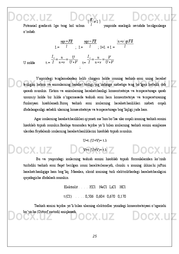 Potensial   gradienti   1ga   teng   hol   uchun  (E
l≠	1)   yuqorida   analogik   ravishda   berilganlarga
o’xshab.
I
+ =	
uqc	+FE
l  ;   I
- =	
uqc	−FE
l ;  I=I
+  + I
-  = 	
(u+v)qcFE
l
U xolda            t
+ =	
I+
I	=	u
u+v=	U
U	+V
;   t
- =	
I−
I	=	u
u+v=	V	
U	+V
  Yuqoridagi   tenglamalardan   kelib   chiqgan   holda   ionning   tashish   soni   uning   harakat
tezligini   kation   va   anionlarning   harakat   tezligi   yig’indisiga   nisbatiga   teng   bo’lgan   kattalik   deb
qarash   mumkin.   Kation   va   anionlarning   harakatchanligi   konsentratsiya   va   temperaturaga   qarab
umumiy   holda   bir   hilda   o’zgarmasada   tashish   soni   ham   konsentratsiya   va   temperaturaning
funksiyasi   hisoblanadi.Biroq   tashish   soni   ionlarning   harakatchanliklari   nisbati   orqali
ifodalanganligi sababli ularning konsentratsiya va temperaturaga bog’liqligi juda kam.
Agar ionlarning harakatchanliklari qiymati ma’lum bo’lsa ular orqali ionning tashish sonini
hisoblab  topish   mumkin.Boshqa   tomondan   tajriba  yo’li   bilan   ionlarning   tashish  sonini  aniqlansa
ulardan foydalanib ionlarning harakatchanliklarini hisoblab topish mumkin.
U=t
+  (U+V)= t
+ λ
V=t
-  (U+V)= t
- λ
  Bu   va   yuqoridagi   ionlarning   tashish   sonini   hisoblab   topish   formulalaridan   ko’rinib
turibdiki   tashish   soni   faqat   berilgan   ionni   harakterlamaydi,   chunki   u   ionning   ikkinchi   juftini
harakatchanligiga   ham   bog’liq.   Masalan,   xlorid   ionining   turli   elektrolitlardagi   harakatchanligini
quyidagicha ifodalash mumkin.
Elektrolit .  .  .  .   KCl    NaCl   LiCl    HCl
t
- (Cl -
)    .  .  . .  0,506   0,604   0,670   0,170
Tashish sonini tajriba  yo’li bilan ularning elektrodlar yonidagi konsentratsiyasi o’zgarishi
bo’yicha (Gittorf metodi) aniqlanadi.
25 