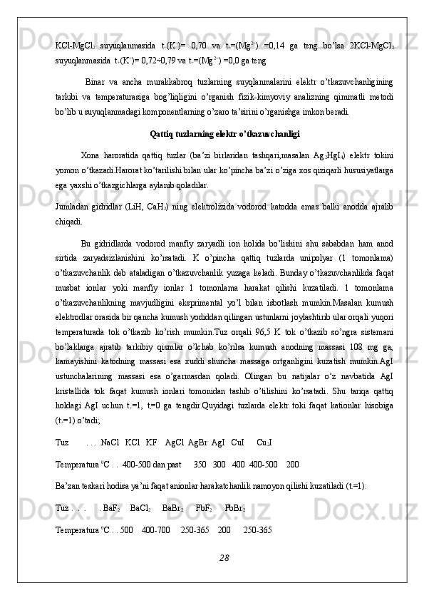 KCl-MgCl
2   suyuqlanmasida   t
+ (K +
)=   0,70   va   t
+ =(Mg 2+
)   =0,14   ga   teng   bo’lsa   2KCl-MgCl
2
suyuqlanmasida  t
+ (K +
)= 0,72÷0,79 va t
+ =(Mg 2+
) =0,0 ga teng 
  Binar   va   ancha   murakkabroq   tuzlarning   suyqlanmalarini   elektr   o’tkazuvchanligining
tarkibi   va   temperaturasiga   bog’liqligini   o’rganish   fizik-kimyoviy   analizning   qimmatli   metodi
bo’lib u suyuqlanmadagi komponentlarning o’zaro ta’sirini o’rganishga imkon beradi.
Qattiq tuzlarning elektr o’tkazuvchanligi
Xona   haroratida   qattiq   tuzlar   (ba’zi   birlaridan   tashqari,masalan   Ag
2 HgI
4 )   elektr   tokini
yomon o’tkazadi.Harorat ko’tarilishi bilan ular ko’pincha ba’zi o’ziga xos qiziqarli hususiyatlarga
ega yaxshi o’tkazgichlarga aylanib qoladilar.
Jumladan   gidridlar   (LiH,   CaH
2 )   ning   elektrolizida   vodorod   katodda   emas   balki   anodda   ajralib
chiqadi.
Bu   gidridlarda   vodorod   manfiy   zaryadli   ion   holida   bo’lishini   shu   sababdan   ham   anod
sirtida   zaryadsizlanishini   ko’rsatadi.   K   o’pincha   qattiq   tuzlarda   unipolyar   (1   tomonlama)
o’tkazuvchanlik   deb   ataladigan   o’tkazuvchanlik   yuzaga   keladi.   Bunday   o’tkazuvchanlikda   faqat
musbat   ionlar   yoki   manfiy   ionlar   1   tomonlama   harakat   qilishi   kuzatiladi.   1   tomonlama
o’tkazuvchanlikning   mavjudligini   eksprimental   yo’l   bilan   isbotlash   mumkin.Masalan   kumush
elektrodlar orasida bir qancha kumush yodiddan qilingan ustunlarni joylashtirib ular orqali yuqori
temperaturada   tok   o’tkazib   ko’rish   mumkin.Tuz   orqali   96,5   K   tok   o’tkazib   so’ngra   sistemani
bo’laklarga   ajratib   tarkibiy   qismlar   o’lchab   ko’rilsa   kumush   anodning   massasi   108   mg   ga,
kamayishini   katodning   massasi   esa   xuddi   shuncha   massaga   ortganligini   kuzatish   mumkin.AgI
ustunchalarining   massasi   esa   o’garmasdan   qoladi.   Olingan   bu   natijalar   o’z   navbatida   AgI
kristallida   tok   faqat   kumush   ionlari   tomonidan   tashib   o’tilishini   ko’rsatadi.   Shu   tariqa   qattiq
holdagi   AgI   uchun   t
+ =1,   t
- =0   ga   tengdir.Quyidagi   tuzlarda   elektr   toki   faqat   kationlar   hisobiga
(t
+ =1) o’tadi; 
Tuz        . . . .NaCl   KCl   KF    AgCl  AgBr  AgI   CuI      Cu
2 I
Temperatura  0
C . .  400-500 dan past      350   300   400  400-500    200 
Ba’zan teskari hodisa ya’ni faqat anionlar harakatchanlik namoyon qilishi kuzatiladi (t
- =1):
Tuz .  .  .      . BaF
2      BaCl
2       BaBr
2       PbF
2       PbBr
2
Temperatura  0
C . . 500    400-700     250-365    200      250-365
28 