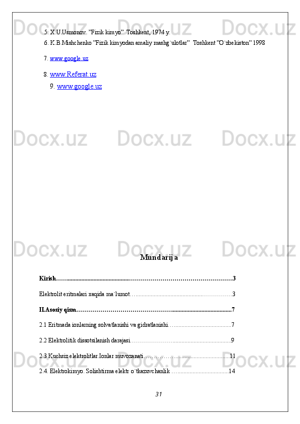      5. X.U.Usmonov  ”Fizik kimyo”   Tоshkеnt, 1974 y.
     6. K.B.Mishchenko ”Fizik kimyodan amaliy mashg`ulotlar”  Toshkent ”O`zbekiston” 1998
   7.  www.google.uz
   8.  www.Referat.uz  
9.  www.google    .uz      
Mundarija
Kirish…….........................................……………………………………………3
Elektrolit eritmalari xaqida ma`lumot…............................................……………3
II.Asosiy qism………………………………………….......................................7
2.1 Eritmada ionlarning solvatlanishi va gidratlanishi…......................................7
2.2 Elektrolitik dissotsilanish darajasi………………….......................................9
2.3 Kuchsiz elektrolitlar.Ionlar muvozanati…………….....................................11
2.4. Elektrokimyo. Solishtirma elektr o`tkazuvchanlik …..................................14
31 