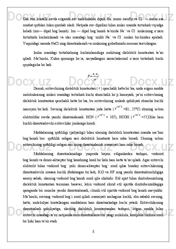 Osh   tuzi   kristalli   suvda   eriganda   suv  molekulalari   dipoli   Na +  
ionini   manfiy   va  Cl −
  —   ionini   esa
musbat qutblari bilan qurshab oladi. Natijada suv dipollari bilan ionlar orasida tortishish vujudga
keladi   (ion—   dipol   bog`lanish).   Ion   —   dipol   bog`lanish   ta’sirida   Na +
  va   Cl −
  ionlarining   o`zaro
tortishishi   kuchsizlanadi   va   ular   orasidagi   bog`   uzilib   Na +
  va   Cl −
  ionlari   bir-biridan   ajraladi.
Yuqoridagi rasmda NaCl ning dissotsialanish va ionlarning gidratlanishi sxemasi tasvirlangan.
Ionlar   orasidagi   tortishishning   kuchsizlanishiga   muhitning   dielektrik   konstantasi   ta’sir
qiladi.   Ma’lumki,   Kulon   qonuniga   ko`ra,   zaryadlangan   zarrachalarninI   o`zaro   tortishish   kuchi
quyidagicha bo`ladi:F=	e1e2	
εr2
Demak, erituvchining dielektrik konstantasi (
ε ) qanchalik katta bo`lsa, unda erigan modda
molekulasining   ionlari   orasidagi   tortishish   kuchi   shunchalik   ko`p   kamayadi,   ya’ni   erituvchining
dielektrik   konstantasi   qanchalik   katta   bo`lsa,   bu   erituvchining   ionlash   qobiliyati   shuncha   kuchli
namoyon   bo`ladi.   Suvning   dielektrik   konstantasi   juda   katta   (	
ε298	0K =81;   25°C)   shuning   uchun
elektrolitlar   suvda   yaxshi   dissotsialanadi.   HCN   (	
ε298	0K =   107),   HCOH   (	ε298	0K =57,O)lar   ham
kuchli dissotsialovchi erituvchilar jumlasiga kiradi.
Moddalarning   qutbliligi   (polyarligi)   bilan   ularning   dielektrik   konstantasi   orasida   ma’lum
bog`lanish   bor:   qutblilik   oshgan   sari   dielektrik   konstanta   ham   osha   boradi.   Shuning   uchun
erituvchining qutbliligi oshgan sari uning dissotsialanish xususiyati ham osha boradi.
Moddalarning   dissotsialanishiga   yuqorida   bayon   etilganlardan   tashqari,   vodorod
bog`lanish va donor-aktseptor bog`lanishning hosil bo`lishi ham katta ta’sir qiladi. Agar erituvchi
elektrolit   bilan   vodorod   bog`   yoki   donor-aktseptor   bog`   xosil   qilsa   bunday   erituvchilarning
dissotsialovchi   xossasi   kuchli   ifodalangan   bo`ladi,   H
2 O   va   HF   ning   yaxshi   dissotsialonchiligiga
asosiy   sabab,   ularning   vodorod   bog`lanish   xosil   qila   olishidir.   Etil   spirt   bilan   dinitrobenzolning
dielektrik   konstantasi   taxminan   baravar,   lekin   vodorod   xlorid   etil   spirtda   dinitrobenzoldagiga
qaraganda   bir   muncha   yaxshi   dissotsialanadi,   chunki   etil   spirtda   vodorod   bog`lanish   mavjuddir.
Ma’lumki,   suvning   vodorod   bog`i   xosil   qilish   xususiyati   anchagina   kuchli,   shu   sababli   suvning,
hatto,   molekulyar   kristallangan   moddalarni   ham   dissotsialashga   kuchi   yetadi.   Erituvchilarning
dissotsialash   qobiliyatiga,   ularning   dielektrik   konstantasidan   tashqari,   erigan   modda   bilan
erituvchi orasidagi ta’sir natijasida oson dissotsialanuvchi yangi molekula, kompleks birikma xosil
bo`lishi ham ta’sir etadi.
5 
