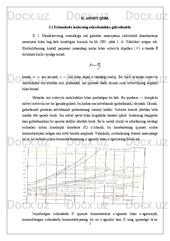 II. ASOSIY QISM.
2.1 Eritmalarda ionlarning solvatlanishiva gidratlanishi.
D.   I.   Mendeleevning   eritmalarga   oid   gidratlar   nazariyasini   elektrolitik   dissotsiatsiya
nazariyasi   bilan   bog`lash   kerakligini   birinchi   bo`lib   1891   yilda   I.   A.   Kablukov   aytgan   edi.
Elektrolitlarning   kristall   panjarasi   yuzasidagi   ionlar   bilan   erituvchi   dipollari   (μ )   o`rtasida   F
tortishish kuchi vujudga keladi:	
F=−	μe
r3
bunda:   e   —   ion   zaryadi,   r   —   ion   bilan   dipol   o`rtasidagi   oraliq.   Bu   kuch   ta’sirida   erituvchi
molekulalari   ion   atrofida   zich   joylashadi,   uni   qurshab   oladi,   demak   erish   erituvchining   siqilishi
bilan boradi.
Natijada,   ion   erituvchi   molekulalari   bilan   qurshalgan   bo`ladi.   Bu   qursham   —   kompleks
solvat (erituvchi suv bo`lganida gidrat), bu hodisa esa solvatlanish (gidratlanish,) deyiladi. Demak,
gidratlanish   protsessi   solvatlanish   protsessining   xususiy   holidir.   Solvatni   kinetik   jihatdan   bitta
modda   deb   qarash   kerak.   Ion   solvat   qavat   bilan   birgalikda   harakat   qiladi.   Ionlarning   haqiqatan
ham gidratlanishini bir qancha dalillar isbotlab berdi. Ba’zi metall xlorid va nitratlarning suvdagi
eritmalari   uchun   krioskopik   konstanta   (K)   o`lchanib,   bu   konstantaning   qiymati   eritma
konsentratsiyasi oshgan sari ortib borishi aniqlandi. Vaholanki, eritmalarning klassik nazaryasiga
ko`ra, bu kattalik eritma konsentratsiyasining o`zgarishi bilan o`zgarmasligi kerak edi.
Suyultirilgan   eritmalarda   K   qiymati   konsentratsiya   o`zgarishi   bilan   o`zgarmaydi,
konsentrlangan   eritmalarda   konsentratsiyaning   bir   oz   o`zgarishi   ham   K   ning   qiymatiga   ta’sir
7 