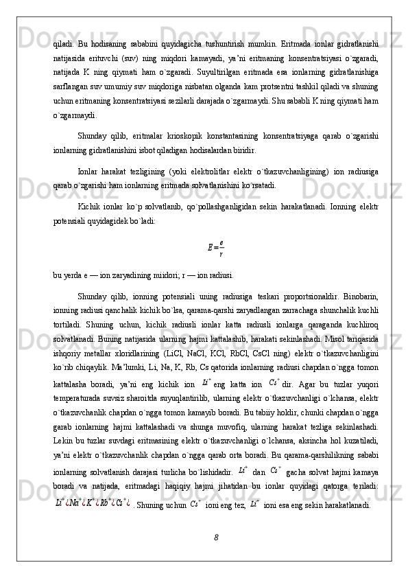 qiladi.   Bu   hodisaning   sababini   quyidagicha   tushuntirish   mumkin.   Eritmada   ionlar   gidratlanishi
natijasida   erituvchi   (suv)   ning   miqdori   kamayadi,   ya’ni   eritmaning   konsentratsiyasi   o`zgaradi,
natijada   K   ning   qiymati   ham   o`zgaradi.   Suyultirilgan   eritmada   esa   ionlarning   gidratlanishiga
sarflangan suv umumiy suv miqdoriga nisbatan olganda kam protsentni tashkil qiladi va shuning
uchun eritmaning konsentratsiyasi sezilarli darajada o`zgarmaydi. Shu sababli K ning qiymati ham
o`zgarmaydi.
Shunday   qilib,   eritmalar   krioskopik   konstantasining   konsentratsiyaga   qarab   o`zgarishi
ionlarning gidratlanishini isbot qiladigan hodisalardan biridir.
Ionlar   harakat   tezligining   (yoki   elektrolitlar   elektr   o`tkazuvchanligining)   ion   radiusiga
qarab o`zgarishi ham ionlarning eritmada solvatlanishini ko`rsatadi.
Kichik   ionlar   ko`p   solvatlanib,   qo`pollashganligidan   sekin   harakatlanadi.   Ionning   elektr
potensiali quyidagidek bo`ladi:E=	e
r
bu yerda e — ion zaryadining miidori; r — ion radiusi.
Shunday   qilib,   ionning   potensiali   uning   radiusiga   teskari   proportsionaldir.   Binobarin,
ionning radiusi qanchalik kichik bo`lsa, qarama-qarshi zaryadlangan zarrachaga shunchalik kuchli
tortiladi.   Shuning   uchun,   kichik   radiusli   ionlar   katta   radiusli   ionlarga   qaraganda   kuchliroq
solvatlanadi. Buning natijasida ularning hajmi kattalashib, harakati sekinlashadi. Misol tariqasida
ishqoriy   metallar   xloridlarining   (LiCl,   NaCl,   KCl,   RbCl,   CsCl   ning)   elektr   o`tkazuvchanligini
ko`rib chiqaylik. Ma’lumki, Li, Na, K, Rb, Cs qatorida ionlarning radiusi chapdan o`ngga tomon
kattalasha   boradi,   ya’ni   eng   kichik   ion  	
Li+ eng   katta   ion  	Cs	+ dir.   Agar   bu   tuzlar   yuqori
temperaturada   suvsiz   sharoitda   suyuqlantirilib,   ularning   elektr   o`tkazuvchanligi   o`lchansa,   elektr
o`tkazuvchanlik chapdan o`ngga tomon kamayib boradi. Bu tabiiy holdir, chunki chapdan o`ngga
garab   ionlarning   hajmi   kattalashadi   va   shunga   muvofiq,   ularning   harakat   tezliga   sekinlashadi.
Lekin   bu   tuzlar   suvdagi   eritmasining   elektr   o`tkazuvchanligi   o`lchansa,   aksincha   hol   kuzatiladi,
ya’ni   elektr   o`tkazuvchanlik   chapdan   o`ngga   qarab   orta   boradi.   Bu   qarama-qarshilikning   sababi
ionlarning   solvatlanish   darajasi   turlicha   bo`lishidadir.  	
Li+   dan  	Cs	+   gacha   solvat   hajmi   kamaya
boradi   va   natijada,   eritmadagi   haqiqiy   hajmi   jihatidan   bu   ionlar   quyidagi   qatorga   teriladi:	
Li+¿Na	+¿K+¿Rb	+¿Cs	+¿
. Shuning uchun 	Cs	+  ioni eng tez, 	Li+  ioni esa eng sekin harakatlanadi.
8 