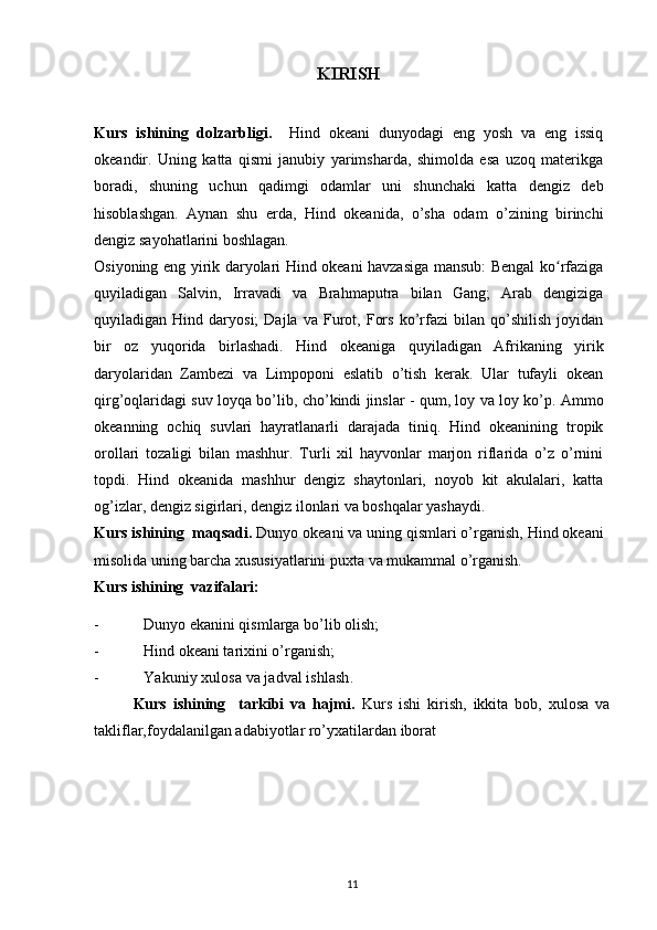 KIRISH
Kurs   ishining   dolzarbligi.     Hind   okeani   dunyodagi   eng   yosh   va   eng   issiq
okeandir.   Uning   katta   qismi   janubiy   yarimsharda,   shimolda   esa   uzoq   materikga
boradi,   shuning   uchun   qadimgi   odamlar   uni   shunchaki   katta   dengiz   deb
hisoblashgan.   Aynan   shu   erda,   Hind   okeanida,   o’sha   odam   o’zining   birinchi
dengiz sayohatlarini boshlagan.
Osiyoning eng yirik daryolari Hind okeani havzasiga mansub: Bengal ko rfazigaʻ
quyiladigan   Salvin,   Irravadi   va   Brahmaputra   bilan   Gang;   Arab   dengiziga
quyiladigan  Hind   daryosi;   Dajla   va   Furot,   Fors   ko’rfazi   bilan   qo’shilish   joyidan
bir   oz   yuqorida   birlashadi.   Hind   okeaniga   quyiladigan   Afrikaning   yirik
daryolaridan   Zambezi   va   Limpoponi   eslatib   o’tish   kerak.   Ular   tufayli   okean
qirg’oqlaridagi suv loyqa bo’lib, cho’kindi jinslar - qum, loy va loy ko’p. Ammo
okeanning   ochiq   suvlari   hayratlanarli   darajada   tiniq.   Hind   okeanining   tropik
orollari   tozaligi   bilan   mashhur.   Turli   xil   hayvonlar   marjon   riflarida   o’z   o’rnini
topdi.   Hind   okeanida   mashhur   dengiz   shaytonlari,   noyob   kit   akulalari,   katta
og’izlar, dengiz sigirlari, dengiz ilonlari va boshqalar yashaydi.  
Kurs ishining  maqsadi.  Dunyo okeani va uning qismlari o’rganish, Hind okeani
misolida uning barcha xususiyatlarini puxta va mukammal o’rganish.
Kurs ishining  vazifalari:
- Dunyo ekanini qismlarga bo’lib olish;
- Hind okeani tarixini o’rganish;
- Yakuniy xulosa va jadval ishlash.
Kurs   ishining     tarkibi   va   hajmi.   Kurs   ishi   kirish,   ikkita   bob,   xulosa   va
takliflar,foydalanilgan adabiyotlar ro’yxatilardan iborat
11 