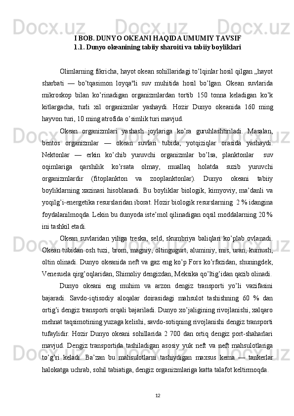 I BOB. DUNYO OKEANI HAQIDA UMUMIY TAVSIF
1.1. Dunyo okeanining tabiiy sharoiti va tabiiy boyliklari
Olimlarning fikricha, hayot okean sohillaridagi to’lqinlar hosil qilgan „hayot
sharbati   —   bo’tqasimon   loyqa"li   suv   muhitida   hosil   bo’lgan.   Okean   suvlarida
mikroskop   bilan   ko’rinadigan   organizmlardan   tortib   150   tonna   keladigan   ko’k
kitlargacha,   turli   xil   organizmlar   yashaydi.   Hozir   Dunyo   okeanida   160   ming
hayvon turi, 10 ming atrofida o’simlik turi mavjud.
Okean   organizmlari   yashash   joylariga   ko’ra   guruhlashtiriladi.   Masalan,
bentos   organizmlar   —   okean   suvlari   tubida,   yotqiziqlar   orasida   yashaydi.
Nektonlar   —   erkin   ko’chib   yuruvchi   organizmlar   bo’lsa,   planktonlar     suv
oqimlariga   qarshilik   ko’rsata   olmay,   muallaq   holatda   suzib   yuruvchi
organizmlardir   (fitoplankton   va   zooplanktonlar).   Dunyo   okeani   tabiiy
boyliklarning   xazinasi   hisoblanadi.   Bu   boyliklar   biologik,   kimyoviy,   ma’danli   va
yoqilg’i-energetika resurslaridan iborat. Hozir biologik resurslarning  2 % idangina
foydalanilmoqda. Lekin bu dunyoda iste’mol qilinadigan oqsil moddalarning 20 %
ini tashkil etadi.
Okean   suvlaridan   yiliga   treska,   seld,   skumbriya   baliqlari   ko’plab   ovlanadi.
Okean tubidan osh tuzi, brom, magniy, oltingugurt, aluminiy, mis, uran, kumush,
oltin olinadi. Dunyo okeanida neft va gaz eng ko’p Fors ko’rfazidan, shuningdek,
Venesuela qirg’oqlaridan, Shimoliy dengizdan, Meksika qo’ltig’idan qazib olinadi.
Dunyo   okeani   eng   muhim   va   arzon   dengiz   transporti   yo’li   vazifasini
bajaradi.   Savdo-iqtisodiy   aloqalar   doirasidagi   mahsulot   tashishning   60   %   dan
ortig’i dengiz transporti orqali bajariladi. Dunyo xo’jaligining rivojlanishi, xalqaro
mehnat taqsimotining yuzaga kelishi, savdo-sotiqning rivojlanishi dengiz transporti
tufaylidir.   Hozir   Dunyo   okeani   sohillarida   2   700   dan   ortiq   dengiz   port-shaharlari
mavjud.   Dengiz   transportida   tashiladigan   asosiy   yuk   neft   va   neft   mahsulotlariga
to’g’ri   keladi.   Ba’zan   bu   mahsulotlarni   tashiydigan   maxsus   kema   —   tankerlar
halokatga uchrab, sohil tabiatiga, dengiz organizmlariga katta talafot keltirmoqda.
12 