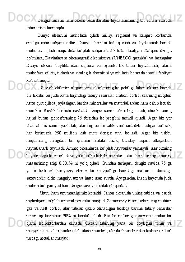 Dengiz  turizmi   ham  okean  resurslaridan  foydalanishning  bir  sohasi   sifatida
tobora rivojlanmoqda.
Dunyo   okeanini   muhofaza   qilish   milliy,   regional   va   xalqaro   ko’lamda
amalga   oshiriladigan   tadbir.   Dunyo   okeanini   tadqiq   etish   va   foydalanish   hamda
muhofaza   qilish   maqsadida   ko’plab   xalqaro   tashkilotlar   tuzilgan.   Xalqaro   dengiz
qo’mitasi, Davlatlararo okeanografik komissiya  (UNESCO qoshida)  va boshqalar
Dunyo   okeani   boyliklaridan   oqilona   va   tejamkorlik   bilan   foydalanish,   ularni
muhofaza qilish, tiklash va ekologik sharoitini yaxshilash borasida ibratli faoliyat
ko’rsatmoqda.
  Suv ob’ektlarini o’rganuvchi olimlarning ko’pchiligi Jahon okeani haqida
bir fikrda: bu juda katta hajmdagi tabiiy resurslar ombori bo’lib, ularning miqdori
hatto quruqlikda joylashgan barcha minerallar va materiallardan ham oshib ketishi
mumkin.   Boylik   birinchi   navbatda   dengiz   suvini   o’z   ichiga   oladi,   chunki   uning
hajmi   butun   gidrosferaning   96   foizidan   ko’prog’ini   tashkil   qiladi.   Agar   biz   yer
shari aholisi sonini yaxlitlab, ularning sonini sakkiz milliard deb oladigan bo’lsak,
har   birimizda   250   million   kub   metr   dengiz   suvi   bo’ladi.   Agar   biz   ushbu
miqdorning   mingdan   bir   qismini   ishlata   olsak,   bunday   raqam   allaqachon
hayratlanarli tuyuladi. Ammo okeanlarda ko’plab hayvonlar yashaydi, ular bizning
hayotimizga ta’sir qiladi va yo’q bo’lib ketishi mumkin, ular okeanlarning umumiy
massasining   atigi   0,001%   ni   yo’q   qiladi.   Bundan   tashqari,   dengiz   suvida   75   ga
yaqin   turli   xil   kimyoviy   elementlar   mavjudligi   haqidagi   ma’lumot   diqqatga
sazovordir: oltin, magniy, tuz va hatto uran suvda. Aytgancha, inson hayotida juda
muhim bo’lgan yod ham dengiz suvidan ishlab chiqariladi.
Shuni ham unutmasligimiz kerakki, Jahon okeanida uning tubida va ostida
joylashgan ko’plab mineral resurslar mavjud. Zamonaviy inson uchun eng muhimi
gaz   va   neft   bo’lib,   ular   tubdan   qazib   olinadigan   boshqa   barcha   tabiiy   resurslar
narxining   taxminan   90%   ni   tashkil   qiladi.   Barcha   neftning   taxminan   uchdan   bir
qismi   kollektorlardan   olinadi.   Okean   tubining   yana   bir   boyligini   temir   va
marganets rudalari konlari deb atash mumkin, ularda ikkinchisidan tashqari 30 xil
turdagi metallar mavjud.
13 