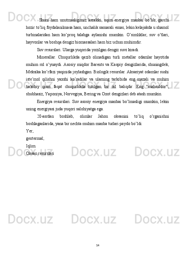 Shuni   ham   unutmasligimiz   kerakki,   oqim   energiya   manbai   bo’lib,   garchi
hozir to’liq foydalanilmasa ham, unchalik samarali emas, lekin kelajakda u shamol
turbinalaridan   ham   ko’proq   talabga   aylanishi   mumkin.   O’simliklar,   suv   o’tlari,
hayvonlar va boshqa dengiz biomassalari ham biz uchun muhimdir.
Suv resurslari. Ularga yuqorida yozilgan dengiz suvi kiradi.
Minerallar.   Chuqurlikda   qazib   olinadigan   turli   metallar   odamlar   hayotida
muhim rol  o’ynaydi. Asosiy miqdor  Barents va Kaspiy dengizlarida, shuningdek,
Meksika ko’rfazi yaqinida joylashgan. Biologik resurslar. Aksariyat odamlar sushi
iste’mol   qilishni   yaxshi   ko’radilar   va   ularning   tarkibida   eng   mazali   va   muhim
tarkibiy   qism   faqat   chuqurlikda   tutilgan   bir   xil   baliqdir.   Eng   "mahsuldor",
shubhasiz, Yaponiya, Norvegiya, Bering va Oxot dengizlari deb atash mumkin.
Energiya resurslari. Suv asosiy energiya manbai  bo’lmasligi mumkin, lekin
uning energiyasi juda yuqori salohiyatga ega.
20-asrdan   boshlab,   olimlar   Jahon   okeanini   to’liq   o’rganishni
boshlaganlarida, yana bir nechta muhim manba turlari paydo bo’ldi:
Yer;
geotermal;
Iqlim.
Okean resurslari
14 