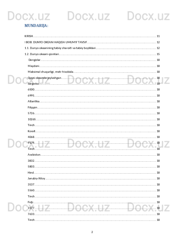 MUNDARIJA:
KIRISH ........................................................................................................................................................ 11
I BOB. DUNYO OKEANI HAQIDA UMUMIY TAVSIF ..................................................................................... 12
1.1. Dunyo okeanining tabiiy sharoiti va tabiiy boyliklari ........................................................................... 12
1.2. Dunyo okeani qismlari ........................................................................................................................ 15
  Dengizlar ............................................................................................................................................... 18
Maydoni ................................................................................................................................................. 18
Maksimal chuqurligi, metr hisobida ...................................................................................................... 18
Qaysi okeanda joylashgan ..................................................................................................................... 18
Sargasso ................................................................................................................................................. 18
6500 ....................................................................................................................................................... 18
6995 ....................................................................................................................................................... 18
Atlantika ................................................................................................................................................ 18
Filippin ................................................................................................................................................... 18
5726 ....................................................................................................................................................... 18
10265 ..................................................................................................................................................... 18
Tinch ...................................................................................................................................................... 18
Korall ..................................................................................................................................................... 18
4068 ....................................................................................................................................................... 18
9174 ....................................................................................................................................................... 18
Tinch ...................................................................................................................................................... 18
Arabiston ............................................................................................................................................... 18
3832 ....................................................................................................................................................... 18
5803 ....................................................................................................................................................... 18
Hind ....................................................................................................................................................... 18
Janubiy-Xitoy ......................................................................................................................................... 18
3537 ....................................................................................................................................................... 18
5560 ....................................................................................................................................................... 18
Tinch ...................................................................................................................................................... 18
Fidji ........................................................................................................................................................ 18
3177 ....................................................................................................................................................... 18
7633 ....................................................................................................................................................... 18
Tinch ...................................................................................................................................................... 18
2 