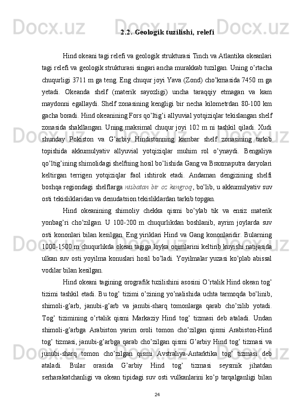 2. 2.  G eo l o gi k  t uz i l i sh i ,   re l e f i
Hind okeani tagi relefi va geologik strukturasi Tinch va Atlantika okeanlari
tagi relefi va geologik strukturasi singari ancha murakkab tuzilgan.  Uning o’rtacha
chuqurligi 3711 m ga teng. Eng chuqur joyi Yava (Zond) cho’kmasida 7450 m ga
yetadi.   Okeanda   shelf   (materik   sayozligi)   uncha   taraqqiy   etmagan   va   kam
maydonni   egallaydi.   Shelf   zonasining   kengligi   bir   necha   kilometrdan   80-100   km
gacha boradi. Hind okeanining Fors qo’ltig’i allyuvial yotqiziqlar tekislangan shelf
zonasida  shakllangan.   Uning maksimal  chuqur  joyi   102 m   ni   tashkil   qiladi. Xudi
shunday   Pokiston   va   G’arbiy   Hindistonning   kambar   shelf   zonasining   tarkib
topishida   akkumulyativ   allyuvial   yotqiziqlar   muhim   rol   o’ynaydi.   Bengaliya
qo’ltig’ining shimolidagi shelfning hosil bo’lishida Gang va Braxmaputra daryolari
keltirgan   terrigen   yotqiziqlar   faol   ishtirok   etadi.   Andaman   dengizining   shelfi
boshqa regiondagi shelflarga   nisbatan bir oz kengroq , bo’lib, u akkumulyativ suv
osti tekisliklaridan va denudatsion tekisliklardan tarkib topgan.
Hind   okeanining   shimoliy   chekka   qismi   bo’ylab   tik   va   ensiz   materik
yonbag’ri   cho’zilgan.   U   100-200   m   chuqurlikdan   boshlanib,   ayrim   joylarda   suv
osti kononlari bilan kesilgan. Eng yiriklari Hind va Gang kononlaridir. Bularning
1000-1500 m chuqurlikda okean tagiga loyka oqimlarini keltirib kuyishi natijasida
ulkan suv osti  yoyilma konuslari hosil  bo’ladi. Yoyilmalar  yuzasi  ko’plab abissal
vodilar bilan kesilgan.
Hind okeani tagining orografik tuzilishini asosini O’rtalik Hind okean tog’
tizimi tashkil  etadi. Bu tog’  tizimi  o’zining yo’nalishida  uchta tarmoqda bo’linib,
shimoli-g’arb,   janubi-g’arb   va   janubi-sharq   tomonlarga   qarab   cho’zilib   yotadi.
Tog’   tizimining   o’rtalik   qismi   Markaziy   Hind   tog’   tizmasi   deb   ataladi.   Undan
shimoli-g’arbga   Arabiston   yarim   oroli   tomon   cho’zilgan   qismi   Arabiston-Hind
tog’   tizmasi,  janubi-g’arbga qarab  cho’zilgan qismi   G’arbiy  Hind tog’  tizmasi  va
junubi-sharq   tomon   cho’zilgan   qismi   Avstraliya-Antarktika   tog’   tizmasi   deb
ataladi.   Bular   orasida   G’arbiy   Hind   tog’   tizmasi   seysmik   jihatdan
serharakatchanligi  va okean tipidagi suv osti  vulkanlarini ko’p tarqalganligi  bilan
24 