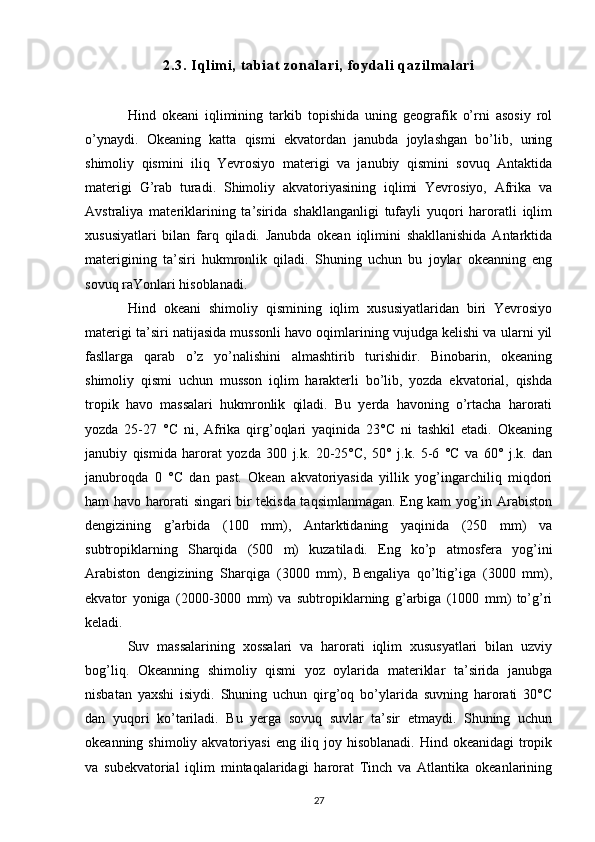 2. 3.  I ql i m i ,  t ab i at  z on al ar i ,  f o yd al i   qaz i l m al ar i
Hind   okeani   iqlimining   tarkib   topishida   uning   geografik   o’rni   asosiy   rol
o’ynaydi.   Okeaning   katta   qismi   ekvatordan   janubda   joylashgan   bo’lib,   uning
shimoliy   qismini   iliq   Yevrosiyo   materigi   va   janubiy   qismini   sovuq   Antaktida
materigi   G’rab   turadi.   Shimoliy   akvatoriyasining   iqlimi   Yevrosiyo,   Afrika   va
Avstraliya   materiklarining   ta’sirida   shakllanganligi   tufayli   yuqori   haroratli   iqlim
xususiyatlari   bilan   farq   qiladi.   Janubda   okean   iqlimini   shakllanishida   Antarktida
materigining   ta’siri   hukmronlik   qiladi.   Shuning   uchun   bu   joylar   okeanning   eng
sovuq raYonlari hisoblanadi.
Hind   okeani   shimoliy   qismining   iqlim   xususiyatlaridan   biri   Yevrosiyo
materigi ta’siri natijasida mussonli havo oqimlarining vujudga kelishi va ularni yil
fasllarga   qarab   o’z   yo’nalishini   almashtirib   turishidir.   Binobarin,   okeaning
shimoliy   qismi   uchun   musson   iqlim   harakterli   bo’lib,   yozda   ekvatorial,   qishda
tropik   havo   massalari   hukmronlik   qiladi.   Bu   yerda   havoning   o’rtacha   harorati
yozda   25-27   °C   ni,   Afrika   qirg’oqlari   yaqinida   23°C   ni   tashkil   etadi.   Okeaning
janubiy   qismida   harorat   yozda   300   j.k.   20-25°C,   50°   j.k.   5-6   °C   va   60°   j.k.   dan
janubroqda   0   °C   dan   past.   Okean   akvatoriyasida   yillik   yog’ingarchiliq   miqdori
ham havo harorati singari bir tekisda taqsimlanmagan. Eng kam yog’in Arabiston
dengizining   g’arbida   (100   mm),   Antarktidaning   yaqinida   (250   mm)   va
subtropiklarning   Sharqida   (500   m)   kuzatiladi.   Eng   ko’p   atmosfera   yog’ini
Arabiston   dengizining   Sharqiga   (3000   mm),   Bengaliya   qo’ltig’iga   (3000   mm),
ekvator   yoniga   (2000-3000   mm)   va   subtropiklarning   g’arbiga   (1000   mm)   to’g’ri
keladi.
Suv   massalarining   xossalari   va   harorati   iqlim   xususyatlari   bilan   uzviy
bog’liq.   Okeanning   shimoliy   qismi   yoz   oylarida   materiklar   ta’sirida   janubga
nisbatan   yaxshi   isiydi.   Shuning   uchun   qirg’oq   bo’ylarida   suvning   harorati   30°C
dan   yuqori   ko’tariladi.   Bu   yerga   sovuq   suvlar   ta’sir   etmaydi.   Shuning   uchun
okeanning shimoliy akvatoriyasi  eng iliq joy hisoblanadi.  Hind okeanidagi  tropik
va   subekvatorial   iqlim   mintaqalaridagi   harorat   Tinch   va   Atlantika   okeanlarining
27 