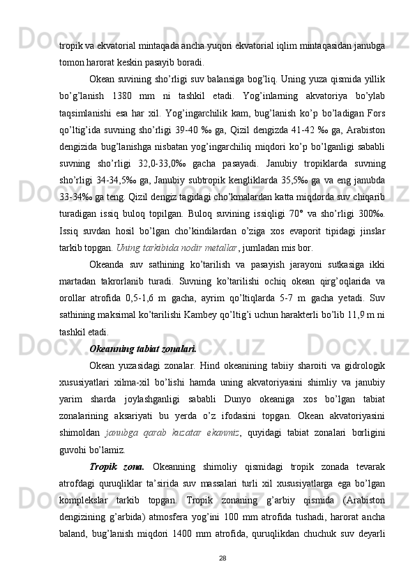 tropik va ekvatorial mintaqada ancha yuqori ekvatorial iqlim mintaqasidan janubga
tomon harorat keskin pasayib boradi.
Okean suvining sho’rligi suv balansiga bog’liq. Uning yuza qismida yillik
bo’g’lanish   1380   mm   ni   tashkil   etadi.   Yog’inlarning   akvatoriya   bo’ylab
taqsimlanishi   esa   har   xil.   Yog’ingarchilik   kam,   bug’lanish   ko’p   bo’ladigan   Fors
qo’ltig’ida   suvning   sho’rligi   39-40   ‰   ga,   Qizil   dengizda   41-42   ‰   ga,   Arabiston
dengizida   bug’lanishga   nisbatan   yog’ingarchiliq   miqdori   ko’p   bo’lganligi   sababli
suvning   sho’rligi   32,0-33,0‰   gacha   pasayadi.   Janubiy   tropiklarda   suvning
sho’rligi   34-34,5‰   ga,  Janubiy   subtropik   kengliklarda  35,5‰   ga  va   eng   janubda
33-34‰ ga teng. Qizil dengiz tagidagi cho’kmalardan katta miqdorda suv chiqarib
turadigan   issiq   buloq   topilgan.   Buloq   suvining   issiqligi   70°   va   sho’rligi   300‰.
Issiq   suvdan   hosil   bo’lgan   cho’kindilardan   o’ziga   xos   evaporit   tipidagi   jinslar
tarkib topgan.  Uning tarkibida nodir metallar , jumladan mis bor.
Okeanda   suv   sathining   ko’tarilish   va   pasayish   jarayoni   sutkasiga   ikki
martadan   takrorlanib   turadi.   Suvning   ko’tarilishi   ochiq   okean   qirg’oqlarida   va
orollar   atrofida   0,5-1,6   m   gacha,   ayrim   qo’ltiqlarda   5-7   m   gacha   yetadi.   Suv
sathining maksimal ko’tarilishi Kambey qo’ltig’i uchun harakterli bo’lib 11,9 m ni
tashkil etadi.
Okeanning tabiat zonalari.
Okean   yuzasidagi   zonalar.   Hind   okeanining   tabiiy   sharoiti   va   gidrologik
xususiyatlari   xilma-xil   bo’lishi   hamda   uning   akvatoriyasini   shimliy   va   janubiy
yarim   sharda   joylashganligi   sababli   Dunyo   okeaniga   xos   bo’lgan   tabiat
zonalarining   aksariyati   bu   yerda   o’z   ifodasini   topgan.   Okean   akvatoriyasini
shimoldan   janubga   qarab   kuzatar   ekanmiz ,   quyidagi   tabiat   zonalari   borligini
guvohi bo’lamiz.
Tropik   zona.   Okeanning   shimoliy   qismidagi   tropik   zonada   tevarak
atrofdagi   quruqliklar   ta’sirida   suv   massalari   turli   xil   xususiyatlarga   ega   bo’lgan
komplekslar   tarkib   topgan.   Tropik   zonaning   g’arbiy   qismida   (Arabiston
dengizining   g’arbida)   atmosfera   yog’ini   100   mm   atrofida   tushadi,   harorat   ancha
baland,   bug’lanish   miqdori   1400   mm   atrofida,   quruqlikdan   chuchuk   suv   deyarli
28