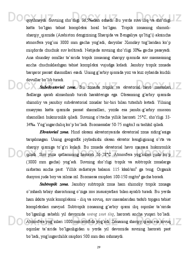 quyilmaydi.   Suvning   sho’rligi   36,5‰dan   oshadi.   Bu   yerda   suvi   iliq   va   sho’rligi
katta   bo’lgan   tabiat   kompleksi   hosil   bo’lgan.   Tropik   zonaning   shimoli-
sharqiy_qismida (Arabiston dengizining Sharqida va Bengaliya qo’ltig’i) aksincha
atmosfera   yog’ini   3000   mm   gacha   yog’adi,   daryolar   Ximolay   tog’laridan   ko’p
miqdorda  chuchuk  suv  keltiradi.  Natijada  suvning  sho’rligi  30‰  gacha  pasayadi.
Ana   shunday   omillar   ta’sirida   tropik   zonaning   sharqiy   qismida   suv   massasining
ancha   chuchuklashgan   tabiat   kompleksi   vujudga   keladi.   Janubiy   tropik   zonada
barqaror passat shamollari esadi. Uning g’arbiy qismida yoz va kuz oylarida kuchli
dovullar bo’lib turadi.
Subekvatorial   zona.   Bu   zonada   tropik   va   ekvatorial   havo   massalari
fasllarga   qarab   almashinib   turish   harakteriga   ega.   Okeanning   g’arbiy   qismida
shimoliy   va   janubiy   subekvatorial   zonalar   bir-biri   bilan   tutashib   ketadi.   Yilning
muayyan   katta   qismida   passat   shamollari,   yozda   esa   janubi-g’arbiy   musson
shamollari hukmronlik qiladi. Suvning o’rtacha yillik harorati  25°C, sho’rligi  33-
34‰. Yog’ingarchiliq ko’p bo’ladi. Biomassalar 50-75 mg/m3 ni tashkil qiladi.
Ekvatorial   zona.   Hind   okeani   akvatoriyasida   ekvatorial   zona   sidirg’asiga
tarqalmagan.   Uning   geografik   joylashishi   okean   ekvator   kengligining   o’rta   va
sharqiy   qismiga   to’g’ri   keladi.   Bu   zonada   ekvatorial   havo   massasi   hukmronlik
qiladi.   Suv   yuza   qatlamining   harorati   26-28°C.   Atmosfera   yog’inlari   juda   ko’p
(3000   mm   gacha)   yog’adi.   Suvning   sho’rligi   tropik   va   subtropik   zonalarga
nisbatan   ancha   past.   Yillik   radiatsiya   balansi   115   kkal/sm 2
  ga   teng.   Organik
dunyosi juda boy va xilma-xil. Biomassa miqdori 100-150 mg/m 3
 gacha boradi.
Subtropik   zona.   Janubiy   subtropik   zona   ham   shimoliy   tropik   zonaga
o’xshash tabiiy sharoitining o’ziga xos xususiyatlari bilan ajralib turadi. Bu yerda
ham ikkita yirik kompleksni - iliq va sovuq, suv massalaridan tarkib topgan tabiat
komplekslari   mavjud.   Subtropik   zonaning   g’arbiy   qismi   iliq   oqimlar   ta’sirida
bo’lganligi   sababli   yil   davomida   uning   suvi   iliq ,   harorati   ancha   yuqari   bo’ladi.
Atmosfera yog’inlari 1000 mm atrofida yog’adi. Zonaning sharqiy qismi esa sovuq
oqimlar   ta’sirida   bo’lganligidan   u   yerda   yil   davomida   suvning   harorati   past
bo’ladi, yog’ingarchilik miqdori 500 mm dan oshmaydi.
29 