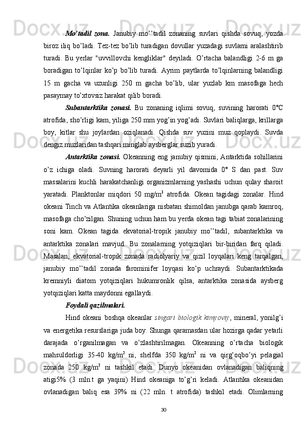 Mo’tadil   zona.   Janubiy   mo’’tadil   zonaning   suvlari   qishda   sovuq,   yozda
biroz iliq bo’ladi. Tez-tez bo’lib turadigan dovullar  yuzadagi  suvlarni aralashtirib
turadi.   Bu   yerlar   "uvvillovchi   kengliklar"   deyiladi.   O’rtacha   balandligi   2-6   m   ga
boradigan   to’lqinlar   ko’p   bo’lib   turadi.   Ayrim   paytlarda   to’lqinlarning   balandligi
15   m   gacha   va   uzunligi   250   m   gacha   bo’lib,   ular   yuzlab   km   masofaga   hech
pasaymay to’xtovsiz harakat qilib boradi.
Subantarktika   zonasi.   Bu   zonaning   iqlimi   sovuq,   suvining   harorati   0°C
atrofida, sho’rligi kam, yiliga 250 mm yog’in yog’adi. Suvlari baliqlarga, krillarga
boy,   kitlar   shu   joylardan   oziqlanadi.   Qishda   suv   yuzini   muz   qoplaydi.   Suvda
dengiz muzlaridan tashqari minglab aysberglar suzib yuradi.
Antarktika   zonasi.   Okeanning   eng   janubiy   qismini,   Antarktida   sohillarini
o’z   ichiga   oladi.   Suvning   harorati   deyarli   yil   davomida   0°   S   dan   past.   Suv
massalarini   kuchli   harakatchanligi   organizmlarning   yashashi   uchun   qulay   sharoit
yaratadi.   Planktonlar   miqdori   50   mg/m 3
  atrofida.   Okean   tagidagi   zonalar.   Hind
okeani Tinch va Atlantika okeanlariga nisbatan shimoldan janubga qarab kamroq,
masofaga cho’zilgan. Shuning uchun ham bu yerda okean tagi tabiat zonalarining
soni   kam.   Okean   tagida   ekvatorial-tropik   janubiy   mo’’tadil,   subantarktika   va
antarktika   zonalari   mavjud.   Bu   zonalarning   yotqiziqlari   bir-biridan   farq   qiladi.
Masalan,   ekvatorial-tropik   zonada   radiolyariy   va   qizil   loyqalari   keng   tarqalgan,
janubiy   mo’’tadil   zonada   farominifer   loyqasi   ko’p   uchraydi.   Subantarktikada
kremniyli   diatom   yotqiziqlari   hukumronlik   qilsa,   antarktika   zonasida   aysberg
yotqiziqlari katta maydonni egallaydi.
Foydali qazilmalari .
Hind   okeani   boshqa   okeanlar   singari   biologik   kimyoviy ,   mineral,   yonilg’i
va energetika resurslariga juda boy. Shunga qaramasdan ular hozirga qadar yetarli
darajada   o’rganilmagan   va   o’zlashtirilmagan.   Okeanning   o’rtacha   biologik
mahsuldorligi   35-40   kg/m 2
  ni,   shelfda   350   kg/m 2
  ni   va   qirg’oqbo’yi   pelagial
zonada   250   kg/m 2
  ni   tashkil   etadi.   Dunyo   okeanidan   ovlanadigan   baliqning
atigi5%   (3   mln.t   ga   yaqini)   Hind   okeaniga   to’g’ri   keladi.   Atlantika   okeanidan
ovlanadigan   baliq   esa   39%   ni   (22   mln.   t   atrofida)   tashkil   etadi.   Olimlarning
30