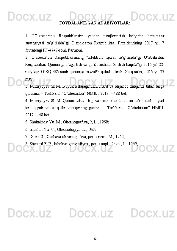 FOYDALANILGAN ADABIYOTLAR:
1.   “O’zbekiston   Respublikasini   yanada   rivojlantirish   bo’yicha   harakatlar
strategiyasi   to’g’risida”gi   O’zbekiston   Respublikasi   Prezidentining   2017   yil   7
fevraldagi PF-4947-sonli Farmoni.
2.   O’zbekiston   Respublikasining   “Elektron   tijorat   to’g’risida”gi   O’zbekiston
Respublikasi Qonuniga o’zgartish va qo’shimchalar kiritish haqida”gi 2015-yil 22-
maydagi O’RQ-385-sonli qoniniga muvofik qabul qilindi. Xalq so’zi, 2015 yil 23
may.
3.  Mirziyoyev   Sh.M.   Buyuk   kelajagimizni   mard   va  olijanob   xalqimiz  bilan   birga
quramiz. – Toshkent: “O’zbekiston” NMIU, 2017. – 488 bet.
4.   Mirziyoyev   Sh.M.   Qonun   ustuvorligi   va   inson   manfaatlarini   ta’minlash   –   yurt
taraqqiyoti   va   xalq   farovonligining   garovi.   –   Toshkent:   “O’zbekiston”   NMIU,
2017. – 48 bet.
5. Shokalskiy Yu. M., Okeanografiya, 2, L., 1959; 
6. Istoshin Yu. V., Okeanologiya, L., 1969; 
7. Ditrix G., Obshaya okeanografiya, per. s nem., M., 1962;
8. Shepard F. P., Moskva geografiyasi, per. s angl., 2 izd., L., 1969; 
33 