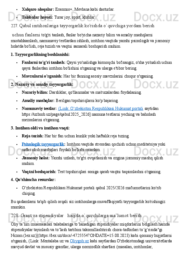  Xalqaro aloqalar:   Erasmus+, Mevlana kabi dasturlar.
 Talabalar hayoti:   Turar joy, sport, klublar.  
227.   Qabul imtihonlariga tayyorgarlik ko'rishda o`quvchiga yordam berish
 uchun fanlarni  to'g'ri tanlash, fanlar bo'yicha nazariy bilim va amaliy mashqlarni 
mustahkamlash, namunaviy testlardan ishlash, imtihon vaqtida yaxshi psixologik va jismoniy 
holatda bo'lish, reja tuzish va vaqtni samarali boshqarish muhim.  
1. Tayyorgarlikning boshlanishi:
 Fanlarni to'g'ri tanlash:   Qaysi yo'nalishga kirmoqchi bo'lsangiz, o'sha yo'nalish uchun 
qaysi fanlardan imtihon bo'lishini o'rganing va ularga e'tibor bering.
 Mavzularni o'rganish:   Har bir fanning asosiy mavzularini chuqur o'rganing.  
2. Nazariy va amaliy tayyorgarlik:
 Nazariy bilim:   Darsliklar, qo'llanmalar va ma'ruzalardan foydalaning.
 Amaliy mashqlar:   Berilgan topshiriqlarni ko'p bajaring.
 Namunaviy testlar:   {Link: O‘zbekiston Respublikasi Hukumat portali   saytidan 
https://uzbmb.uz/page/qabul2025_2026] namuna testlarni yeching va baholash 
mezonlarini o'rganing.  
3. Imtihon oldi va imtihon vaqti:
 Reja tuzish:   Har bir fan uchun kunlik yoki haftalik reja tuzing.
 Psixologik tayyorgarlik    :   Imtihon vaqtida stressdan qochish uchun meditatsiya yoki 
nafas olish mashqlari foydali bo'lishi mumkin.
 Jismoniy holat:   Yaxshi uxlash, to'g'ri ovqatlanish va ozgina jismoniy mashq qilish 
muhim.
 Vaqtni boshqarish:   Test topshiriqlari soniga qarab vaqtni taqsimlashni o'rganing.  
4. Qo'shimcha resurslar:
 O‘zbekiston Respublikasi Hukumat portali qabul 2025/2026 ma'lumotlarini ko'rib 
chiqing.
Bu qadamlarni ta'qib qilish orqali siz imtihonlarga muvaffaqiyatli tayyorgarlik ko'rishingiz 
mumkin.
228. Grant va stipendiyalar   haqida o`quvchilarga ma’lumot berish
Oliy ta lim muassasalari talabalariga to lanadigan stipendiyalar miqdorlarini belgilash hamda ʼ ʻ
stipendiyalar tayinlash va to lash tartibini takomillashtirish chora-tadbirlari to g risida"gi 	
ʻ ʻ ʻ
Nizom (lex.uz)](https://lex.uz/docs/-4725554?ONDATE=15.08.2023) kabi qonuniy hujjatlarni 
o'rganish, {Link: Mentalaba.uz va   Oliygoh.uz   kabi saytlardan O'zbekistondagi universitetlarda 
mavjud davlat va xususiy grantlar, ularga nomzodlik shartlari (masalan, imtihonlar,  