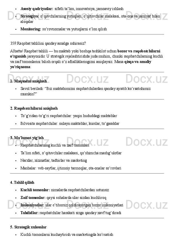  Asosiy qadriyatlar:  sifatli ta’lim, innovatsiya, jamoaviy ishlash
 Strategiya:  o‘quvchilarning yutuqlari, o‘qituvchilar malakasi, ota-ona va jamiyat bilan 
aloqalar
 Monitoring:  so‘rovnomalar va yutuqlarni e’lon qilish
359.Raqobat tahlilini qanday amalga oshirasiz?
Albatta! Raqobat tahlili — bu maktab yoki boshqa tashkilot uchun  bozor va raqobatchilarni 
o‘rganish  jarayonidir. U strategik rejalashtirishda juda muhim, chunki raqobatchilarning kuchli
va zaif tomonlarini bilish orqali o‘z afzalliklaringizni aniqlaysiz.  Mana  qisqa va amaliy 
yo‘riqnoma :
1. Maqsadni aniqlash
 Savol beriladi: “Biz maktabimizni raqobatchilardan qanday ajratib ko‘rsatishimiz 
mumkin?”
2. Raqobatchilarni aniqlash
 To‘g‘ridan-to‘g‘ri raqobatchilar: yaqin hududdagi maktablar
 Bilvosita raqobatchilar: onlayn maktablar, kurslar, to‘garaklar
3. Ma’lumot yig‘ish
 Raqobatchilarning kuchli va zaif tomonlari
 Ta’lim sifati, o‘qituvchilar malakasi, qo‘shimcha mashg‘ulotlar
 Narxlar, xizmatlar, tadbirlar va marketing
 Manbalar: veb-saytlar, ijtimoiy tarmoqlar, ota-onalar so‘rovlari
4. Tahlil qilish
 Kuchli tomonlar:  nimalarda raqobatchilardan ustunsiz
 Zaif tomonlar:  qaysi sohalarda ular sizdan kuchliroq
 Imkoniyatlar:  ular e’tiborsiz qoldirayotgan bozor imkoniyatlari
 Tahdidlar:  raqobatchilar harakati sizga qanday xavf tug‘diradi
5. Strategik xulosalar
 Kuchli tomonlarni kuchaytirish va marketingda ko‘rsatish 