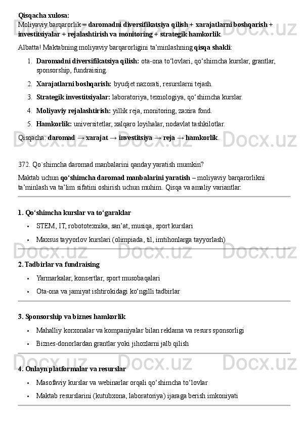 Qisqacha xulosa:
Moliyaviy barqarorlik =  daromadni diversifikatsiya qilish + xarajatlarni boshqarish + 
investitsiyalar + rejalashtirish va monitoring + strategik hamkorlik .
Albatta! Maktabning moliyaviy barqarorligini ta’minlashning  qisqa shakli :
1. Daromadni diversifikatsiya qilish:  ota-ona to‘lovlari, qo‘shimcha kurslar, grantlar, 
sponsorship, fundraising.
2. Xarajatlarni boshqarish:  byudjet nazorati, resurslarni tejash.
3. Strategik investitsiyalar:  laboratoriya, texnologiya, qo‘shimcha kurslar.
4. Moliyaviy rejalashtirish:  yillik reja, monitoring, zaxira fond.
5. Hamkorlik:  universitetlar, xalqaro loyihalar, nodavlat tashkilotlar.
Qisqacha:  daromad → xarajat → investitsiya → reja → hamkorlik .
372. Qo`shimcha daromad manbalarini qanday yaratish mumkin?
Maktab uchun  qo‘shimcha daromad manbalarini yaratish  – moliyaviy barqarorlikni 
ta’minlash va ta’lim sifatini oshirish uchun muhim.  Qisqa va amaliy variantlar:
1. Qo‘shimcha kurslar va to‘garaklar
 STEM, IT, robototexnika, san’at, musiqa, sport kurslari
 Maxsus tayyorlov kurslari (olimpiada, til, imtihonlarga tayyorlash)
2. Tadbirlar va fundraising
 Yarmarkalar, konsertlar, sport musobaqalari
 Ota-ona va jamiyat ishtirokidagi ko‘ngilli tadbirlar
3. Sponsorship va biznes hamkorlik
 Mahalliy korxonalar va kompaniyalar bilan reklama va resurs sponsorligi
 Biznes-donorlardan grantlar yoki jihozlarni jalb qilish
4. Onlayn platformalar va resurslar
 Masofaviy kurslar va webinarlar orqali qo‘shimcha to‘lovlar
 Maktab resurslarini (kutubxona, laboratoriya) ijaraga berish imkoniyati 