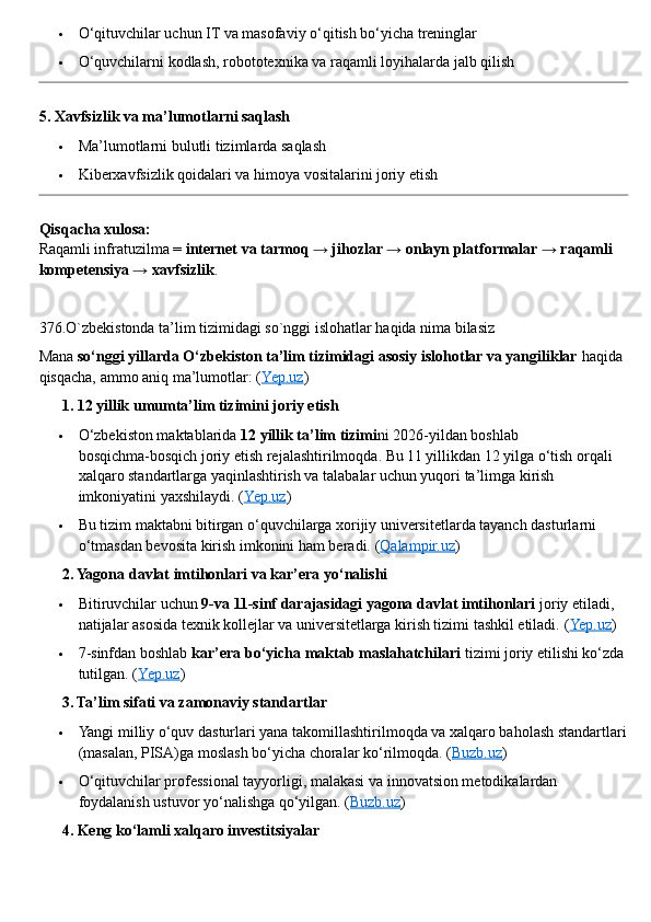  O‘qituvchilar uchun IT va masofaviy o‘qitish bo‘yicha treninglar
 O‘quvchilarni kodlash, robototexnika va raqamli loyihalarda jalb qilish
5. Xavfsizlik va ma’lumotlarni saqlash
 Ma’lumotlarni bulutli tizimlarda saqlash
 Kiberxavfsizlik qoidalari va himoya vositalarini joriy etish
Qisqacha xulosa:
Raqamli infratuzilma =  internet va tarmoq → jihozlar → onlayn platformalar → raqamli 
kompetensiya → xavfsizlik .
376.O`zbekistonda ta’lim tizimidagi so`nggi islohatlar haqida nima bilasiz
Mana  so‘nggi yillarda O‘zbekiston ta’lim tizimidagi asosiy islohotlar va yangiliklar  haqida 
qisqacha, ammo aniq ma’lumotlar: ( Yep.uz )
??????  1. 12 yillik umumta’lim tizimini joriy etish
 O‘zbekiston maktablarida  12 yillik ta’lim tizimi ni 2026 - yildan boshlab 
bosqichma - bosqich joriy etish rejalashtirilmoqda. Bu 11 yillikdan 12 yilga o‘tish orqali 
xalqaro standartlarga yaqinlashtirish va talabalar uchun yuqori ta’limga kirish 
imkoniyatini yaxshilaydi.  ( Yep.uz )
 Bu tizim maktabni bitirgan o‘quvchilarga xorijiy universitetlarda tayanch dasturlarni 
o‘tmasdan bevosita kirish imkonini ham beradi.  ( Qalampir.uz )
??????  2. Yagona davlat imtihonlari va kar’era yo‘nalishi
 Bitiruvchilar uchun  9 - va 11 - sinf darajasidagi yagona davlat imtihonlari  joriy etiladi, 
natijalar asosida texnik kollejlar va universitetlarga kirish tizimi tashkil etiladi.  ( Yep.uz )
 7 - sinfdan boshlab  kar’era bo‘yicha maktab maslahatchilari  tizimi joriy etilishi ko‘zda
tutilgan. ( Yep.uz )
??????  3. Ta’lim sifati va zamonaviy standartlar
 Yangi milliy o‘quv dasturlari yana takomillashtirilmoqda va xalqaro baholash standartlari
(masalan, PISA)ga moslash bo‘yicha choralar ko‘rilmoqda.  ( Buzb.uz )
 O‘qituvchilar professional tayyorligi, malakasi va innovatsion metodikalardan 
foydalanish ustuvor yo‘nalishga qo‘yilgan.  ( Buzb.uz )
??????  4. Keng ko‘lamli xalqaro investitsiyalar 