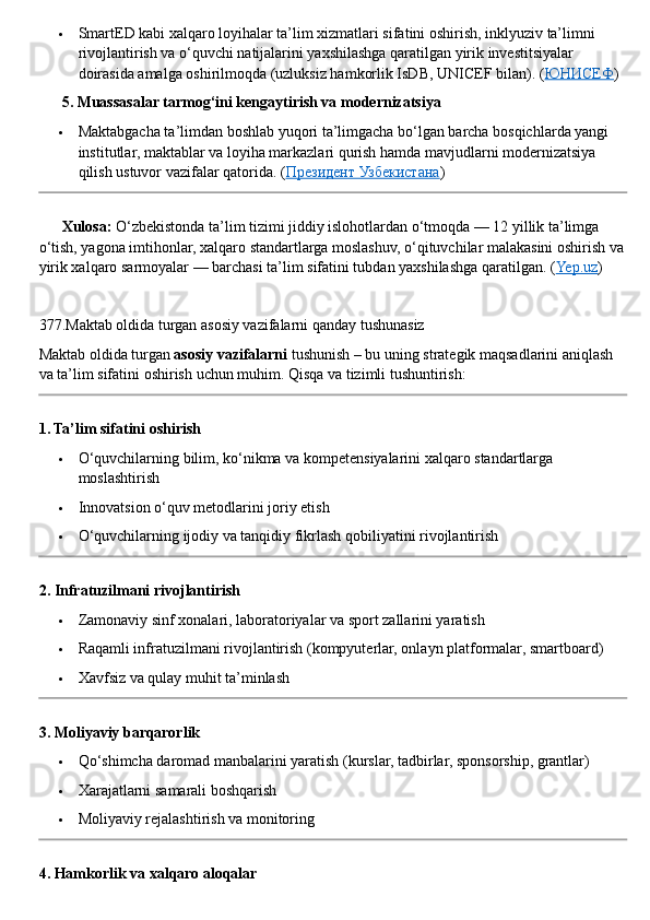  SmartED kabi xalqaro loyihalar ta’lim xizmatlari sifatini oshirish, inklyuziv ta’limni 
rivojlantirish va o‘quvchi natijalarini yaxshilashga qaratilgan yirik investitsiyalar 
doirasida amalga oshirilmoqda (uzluksiz hamkorlik IsDB, UNICEF bilan).  ( ЮНИСЕФ )
??????  5. Muassasalar tarmog‘ini kengaytirish va modernizatsiya
 Maktabgacha ta’limdan boshlab yuqori ta’limgacha bo‘lgan barcha bosqichlarda yangi 
institutlar, maktablar va loyiha markazlari qurish hamda mavjudlarni modernizatsiya 
qilish ustuvor vazifalar qatorida.  ( Президент Узбекистана )
??????   Xulosa:  O‘zbekistonda ta’lim tizimi jiddiy islohotlardan o‘tmoqda — 12 yillik ta’limga 
o‘tish, yagona imtihonlar, xalqaro standartlarga moslashuv, o‘qituvchilar malakasini oshirish va
yirik xalqaro sarmoyalar — barchasi ta’lim sifatini tubdan yaxshilashga qaratilgan. ( Yep.uz )
377. Maktab   oldida   turgan   asosiy   vazifalarni   qanday   tushunasiz
Maktab   oldida   turgan   asosiy   vazifalarni   tushunish  –  bu   uning   strategik   maqsadlarini   aniqlash  
va   ta ’ lim   sifatini   oshirish   uchun   muhim . Qisqa va tizimli tushuntirish:
1. Ta’lim sifatini oshirish
 O‘quvchilarning bilim, ko‘nikma va kompetensiyalarini xalqaro standartlarga 
moslashtirish
 Innovatsion o‘quv metodlarini joriy etish
 O‘quvchilarning ijodiy va tanqidiy fikrlash qobiliyatini rivojlantirish
2. Infratuzilmani rivojlantirish
 Zamonaviy sinf xonalari, laboratoriyalar va sport zallarini yaratish
 Raqamli infratuzilmani rivojlantirish (kompyuterlar, onlayn platformalar, smartboard)
 Xavfsiz va qulay muhit ta’minlash
3. Moliyaviy barqarorlik
 Qo‘shimcha daromad manbalarini yaratish (kurslar, tadbirlar, sponsorship, grantlar)
 Xarajatlarni samarali boshqarish
 Moliyaviy rejalashtirish va monitoring
4. Hamkorlik va xalqaro aloqalar 
