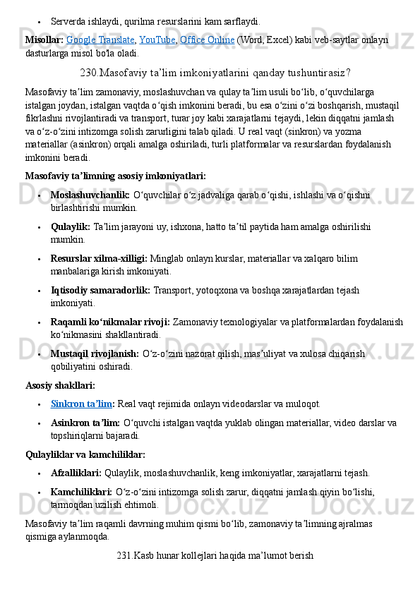  Serverda ishlaydi, qurilma resurslarini kam sarflaydi.  
Misollar:   Google Translate ,   YouTube ,   Office Online   (Word, Excel) kabi veb-saytlar onlayn 
dasturlarga misol bo'la oladi.  
230.Masofaviy ta’lim imkoniyatlarini qanday tushuntirasiz?
Masofaviy ta lim zamonaviy,ʼ   moslashuvchan va qulay ta lim usuli bo lib, o quvchilarga 	ʼ ʻ ʻ
istalgan joydan, istalgan vaqtda o qish imkonini beradi, bu esa o zini o zi boshqarish, mustaqil 	
ʻ ʻ ʻ
fikrlashni rivojlantiradi va transport, turar joy kabi xarajatlarni tejaydi, lekin diqqatni jamlash 
va o z-o zini intizomga solish	
ʻ ʻ   zarurligini talab qiladi. U real vaqt (sinkron) va yozma 
materiallar (asinkron) orqali amalga oshiriladi, turli platformalar va resurslardan foydalanish 
imkonini beradi.  
Masofaviy ta limning asosiy imkoniyatlari:	
ʼ
 Moslashuvchanlik:   O quvchilar o z jadvaliga qarab o qishi, ishlashi va o qishni 	
ʻ ʻ ʻ ʻ
birlashtirishi mumkin.
 Qulaylik:   Ta lim jarayoni uy, ishxona, hatto ta til paytida ham amalga oshirilishi 	
ʼ ʼ
mumkin.
 Resurslar xilma-xilligi:   Minglab onlayn kurslar, materiallar va xalqaro bilim 
manbalariga kirish imkoniyati.
 Iqtisodiy samaradorlik:   Transport, yotoqxona va boshqa xarajatlardan tejash 
imkoniyati.
 Raqamli ko nikmalar rivoji:
ʻ   Zamonaviy texnologiyalar va platformalardan foydalanish
ko nikmasini shakllantiradi.	
ʻ
 Mustaqil rivojlanish:   O z-o zini nazorat qilish, mas uliyat va xulosa chiqarish 	
ʻ ʻ ʼ
qobiliyatini oshiradi.  
Asosiy shakllari:
 Sinkron ta lim	
ʼ    :   Real vaqt rejimida onlayn videodarslar va muloqot.
 Asinkron ta lim:
ʼ   O quvchi istalgan vaqtda yuklab olingan materiallar, video darslar va 	ʻ
topshiriqlarni bajaradi.  
Qulayliklar va kamchiliklar:
 Afzalliklari:   Qulaylik, moslashuvchanlik, keng imkoniyatlar, xarajatlarni tejash.
 Kamchiliklari:   O z-o zini intizomga solish zarur, diqqatni jamlash qiyin bo lishi, 	
ʻ ʻ ʻ
tarmoqdan uzilish ehtimoli.  
Masofaviy ta lim raqamli davrning muhim qismi bo lib, zamonaviy ta limning ajralmas 	
ʼ ʻ ʼ
qismiga aylanmoqda.  
231.Kasb hunar kollejlari haqida ma’lumot berish 