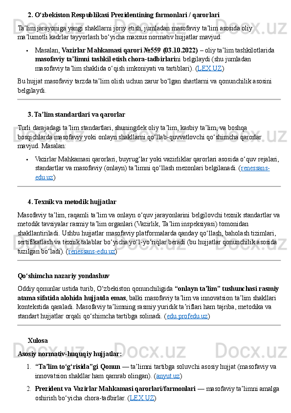 ??????  2. O‘zbekiston Respublikasi Prezidentining farmonlari / qarorlari
Ta lim jarayoniga yangi shakllarni joriy etish, jumladan masofaviy ta lim asosida oliy ʼ ʼ
ma lumotli kadrlar tayyorlash bo‘yicha maxsus normativ hujjatlar mavjud:
ʼ
 Masalan,  Vazirlar Mahkamasi qarori №559 (03.10.2022)  – oliy ta lim tashkilotlarida 	
ʼ
masofaviy ta limni tashkil etish chora	
ʼ - tadbirlari ni belgilaydi (shu jumladan 
masofaviy ta lim shaklida o‘qish imkoniyati va tartiblari). 
ʼ ( LEX.UZ )
Bu hujjat masofaviy tarzda ta lim olish uchun zarur bo‘lgan shartlarni va qonunchilik asosini 	
ʼ
belgilaydi.
??????  3. Ta lim standartlari va qarorlar	
ʼ
Turli darajadagi ta lim standartlari, shuningdek oliy ta lim, kasbiy ta lim, va boshqa 	
ʼ ʼ ʼ
bosqichlarda masofaviy yoki onlayn shakllarni qo‘llab - quvvatlovchi qo‘shimcha qarorlar 
mavjud. Masalan:
 Vazirlar Mahkamasi qarorlari, buyrug‘lar yoki vazirliklar qarorlari asosida o‘quv rejalari,
standartlar va masofaviy (onlayn) ta limni qo‘llash mezonlari belgilanadi. (	
ʼ renessans-
edu.uz )
??????  4. Texnik va metodik hujjatlar
Masofaviy ta lim, raqamli ta lim va onlayn o‘quv jarayonlarini belgilovchi texnik standartlar va	
ʼ ʼ
metodik tavsiyalar rasmiy ta lim organlari (Vazirlik, Ta lim inspeksiyasi) tomonidan 	
ʼ ʼ
shakllantiriladi. Ushbu hujjatlar masofaviy platformalarda qanday qo‘llash, baholash tizimlari, 
sertifikatlash va texnik talablar bo‘yicha yo‘l - yo‘riqlar beradi (bu hujjatlar qonunchilik asosida 
tuzilgan bo‘ladi). ( renessans-edu.uz )
Qo‘shimcha nazariy yondashuv
Oddiy qonunlar ustida turib, O‘zbekiston qonunchiligida  “onlayn ta lim” tushunchasi rasmiy 	
ʼ
atama sifatida alohida hujjatda emas , balki masofaviy ta lim va innovatsion ta lim shakllari 	
ʼ ʼ
kontekstida qaraladi. Masofaviy ta limning rasmiy yuridik ta riflari ham tajriba, metodika va 	
ʼ ʼ
standart hujjatlar orqali qo‘shimcha tartibga solinadi. ( edu.profedu.uz )
??????  Xulosa
Asosiy normativ - huquqiy hujjatlar:
1. “Ta lim to‘g‘risida”gi Qonun	
ʼ  — ta limni tartibga soluvchi asosiy hujjat (masofaviy va 	ʼ
innovatsion shakllar ham qamrab olingan).  ( anyut.uz )
2. Prezident va Vazirlar Mahkamasi qarorlari/farmonlari  — masofaviy ta limni amalga	
ʼ
oshirish bo‘yicha chora - tadbirlar. ( LEX.UZ ) 