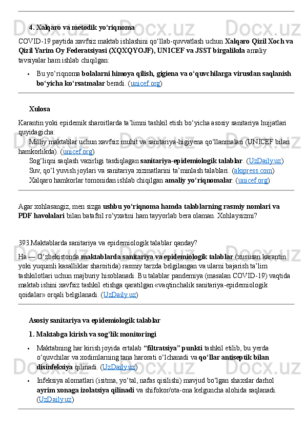 ??????  4. Xalqaro va metodik yo‘riqnoma
COVID - 19 paytida xavfsiz maktab ishlashini qo‘llab - quvvatlash uchun  Xalqaro Qizil Xoch va
Qizil Yarim Oy Federatsiyasi (XQXQYOJF), UNICEF va JSST birgalikda  amaliy 
tavsiyalar ham ishlab chiqilgan:
 Bu yo‘riqnoma  bolalarni himoya qilish, gigiena va o‘quvchilarga virusdan saqlanish 
bo‘yicha ko‘rsatmalar  beradi.  ( unicef.org )
??????  Xulosa
Karantin yoki epidemik sharoitlarda ta’limni tashkil etish bo‘yicha asosiy sanitariya hujjatlari 
quyidagicha:
✅  Milliy maktablar uchun xavfsiz muhit va sanitariya - higiyena qo‘llanmalari (UNICEF bilan 
hamkorlikda). ( unicef.org )
✅  Sog‘liqni saqlash vazirligi tasdiqlagan  sanitariya - epidemiologik talablar . ( UzDaily.uz )
✅  Suv, qo‘l yuvish joylari va sanitariya xizmatlarini ta’minlash talablari.  ( akipress.com )
✅  Xalqaro hamkorlar tomonidan ishlab chiqilgan  amaliy yo‘riqnomalar .  ( unicef.org )
Agar xohlasangiz, men sizga  ushbu yo‘riqnoma hamda talablarning rasmiy nomlari va 
PDF havolalari  bilan batafsil ro‘yxatini ham tayyorlab bera olaman. Xohlaysizmi?
393. Maktablarda   sanitariya   va   epidemiologik   talablar   qanday ?
Ha  —  O ‘ zbekistonda   maktablarda   sanitariya   va   epidemiologik   talablar  ( xususan   karantin  
yoki   yuqumli   kasalliklar   sharoitida )  rasmiy   tarzda   belgilangan   va   ularni   bajarish   ta ’ lim  
tashkilotlari   uchun   majburiy   hisoblanadi .  Bu   talablar   pandemiya  ( masalan   COVID - 19)  vaqtida  
maktab   ishini   xavfsiz   tashkil   etishga   qaratilgan  « vaqtinchalik   sanitariya - epidemiologik  
qoidalar »  orqali   belgilanadi . ( UzDaily.uz )
??????  Asosiy sanitariya va epidemiologik talablar
??????  1. Maktabga kirish va sog‘lik monitoringi
 Maktabning har kirish joyida ertalab  “filtratsiya” punkti  tashkil etilib, bu yerda 
o‘quvchilar va xodimlarning tana harorati o‘lchanadi va  qo‘llar antiseptik bilan 
disinfeksiya  qilinadi.  ( UzDaily.uz )
 Infeksiya alomatlari (isitma, yo‘tal, nafas qisilishi) mavjud bo‘lgan shaxslar darhol 
ayrim xonaga izolatsiya qilinadi  va shifokor/ota - ona kelguncha alohida saqlanadi. 
( UzDaily.uz ) 