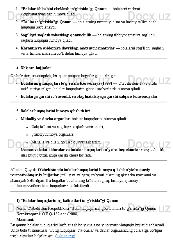 1. “Bolalar ishlashini cheklash to‘g‘risida”gi Qonun  — bolalarni mehnat 
ekspluatatsiyasidan himoya qiladi.
2. “Ta’lim to‘g‘risida”gi Qonun  — bolalarning umumiy, o‘rta va kasbiy ta’lim olish 
huquqini kafolatlaydi.
3. Sog‘liqni saqlash sohasidagi qonunchilik  — bolarning tibbiy xizmat va sog‘liqni 
saqlash huquqini himoya qiladi.
4. Karantin va epidemiya davridagi maxsus normativlar  — bolalarni sog‘liqni saqlash 
va ta’limdan mahrum bo‘lishdan himoya qiladi.
??????  4. Xalqaro hujjatlar
O‘zbekiston, shuningdek, bir qator xalqaro hujjatlarga qo‘shilgan:
 Bolalarning huquqlari to‘g‘risida Konvensiya (1989)  — O‘zbekiston 1992-yilda 
ratifikatsiya qilgan; bolalar huquqlarini global me’yorlarda himoya qiladi.
 Bolalarga qarshi zo‘ravonlik va ekspluatatsiyaga qarshi xalqaro konvensiyalar .
??????  5. Bolalar huquqlarini himoya qilish tizimi
 Mahalliy va davlat organlari  bolalar huquqlarini himoya qiladi:
o Xalq ta’limi va sog‘liqni saqlash vazirliklari;
o Ijtimoiy himoya organlari;
o Mahalla va oilani qo‘llab-quvvatlash tizimi.
 Maxsus  vakolatli idoralar va bolalar huquqlari bo‘yicha inspektorlar  mavjud bo‘lib, 
ular huquq buzilishiga qarshi chora ko‘radi.
Albatta! Quyida  O‘zbekistonda bolalar huquqlarini himoya qilish bo‘yicha asosiy 
normativ - huquqiy hujjatlar  (milliy va xalqaro) ro‘yxati, ularning qisqacha mazmuni va 
ahamiyati keltirilgan. Bu hujjatlar bolalarning ta lim, sog‘liq, himoya, ijtimoiy ʼ
qo‘llab - quvvatlash kabi huquqlarini kafolatlaydi  ??????????????????
??????  1) “Bolalar huquqlarining kafolatlari to‘g‘risida”gi Qonun
??????   Nom:  O‘zbekiston Respublikasi “Bola huquqlarining kafolatlari to‘g‘risida”gi Qonun
??????   Nomi/raqami:  O‘RQ - 139 - son (2008)
??????   Mazmuni:
Bu qonun bolalar huquqlarini kafolatlash bo‘yicha asosiy normativ - huquqiy hujjat hisoblanadi. 
Unda bola tushunchasi, uning huquqlari, ota - onalar va davlat organlarining bolalarga bo‘lgan 
majburiyatlari belgilangan.  ( azkurs.org ) 