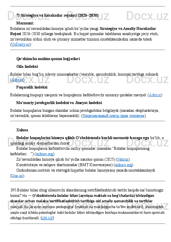??????  7) Strategiya va harakatlar rejalari (2026–2030)
??????   Mazmuni:
Bolalarni zo‘ravonlikdan himoya qilish bo‘yicha yangi  Strategiya va Amaliy Harakatlar 
Rejasi  2026–2030 yillarga tasdiqlandi. Bu hujjat qonunlar talablarini amaliyotga joriy etish, 
zo‘ravonlikni oldini olish va ijtimoiy xizmatlar tizimini mustahkamlashni nazarda tutadi. 
( UzDaily.uz )
??????  Qo‘shimcha muhim qonun hujjatlari
??????  Oila kodeksi
Bolalar bilan bog‘liq oilaviy munosabatlar (vasiylik, qarindoshlik, himoya) tartibga solinadi. 
( Advice )
??????  Fuqarolik kodeksi
Bolalarning huquqiy maqomi va huquqlarini kafolatlovchi umumiy qoidalar mavjud. ( Advice )
??????  Ma’muriy javobgarlik kodeksi va Jinoyat kodeksi
Bolalar huquqlarini buzgan shaxslar uchun javobgarlikni belgilaydi (masalan ekspluatatsiya, 
zo‘ravonlik, qonun talablarini bajarmaslik).  ( Национальный центр прав человека )
??????  Xulosa
????????????   Bolalar huquqlarini himoya qilish O‘zbekistonda kuchli normativ bazaga ega  bo‘lib, u 
quyidagi asosiy elementlardan iborat:
✅  Bolalar huquqlarini kafolatlovchi milliy qonunlar (masalan “Bolalar huquqlarining 
kafolatlari…”) ( azkurs.org )
✅  Zo‘ravonlikdan himoya qilish bo‘yicha maxsus qonun (2025) ( Natlex )
✅  Konstitutsiya va xalqaro shartnomalar (BMT Konvensiyasi) ( azkurs.org )
✅  Ombudsman instituti va strategik hujjatlar bolalar himoyasini yanada mustahkamlaydi 
( Uza.uz )
395.Bolalar bilan shug`ullanuvchi shaxslarning sertifikatlashtirish tartibi haqida ma’lumotingiz 
bormi?   Ha —  O‘zbekistonda bolalar bilan (ayniqsa maktab va bog‘chalarda) ishlaydigan 
shaxslar uchun malaka/sertifikatlashtirish tartibiga oid amaliy qonunchilik va tartiblar  
mavjud. Bu jarayon ayniqsa pedagoglar (maktab va maktabgacha ta’lim xodimlari), shuningdek 
yaqin vaqt ichida psixologlar kabi bolalar bilan ishlaydigan boshqa mutaxassislarni ham qamrab
olishga boshlandi.  ( LEX.UZ ) 