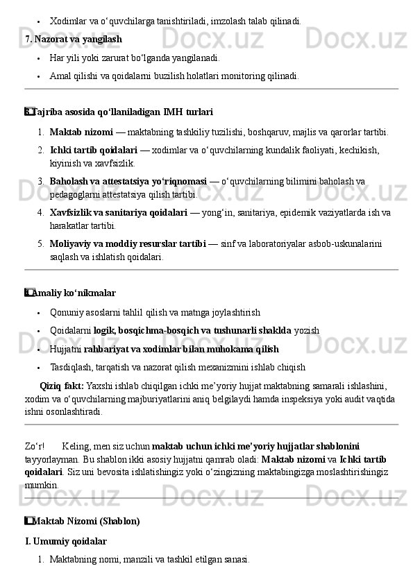  Xodimlar va o‘quvchilarga tanishtiriladi, imzolash talab qilinadi.
7. Nazorat va yangilash
 Har yili yoki zarurat bo‘lganda yangilanadi.
 Amal qilishi va qoidalarni buzilish holatlari monitoring qilinadi.
3  ⃣ Tajriba asosida qo‘llaniladigan IMH turlari
1. Maktab nizomi  — maktabning tashkiliy tuzilishi, boshqaruv, majlis va qarorlar tartibi.
2. Ichki tartib qoidalari  — xodimlar va o‘quvchilarning kundalik faoliyati, kechikish, 
kiyinish va xavfsizlik.
3. Baholash va attestatsiya yo‘riqnomasi  — o‘quvchilarning bilimini baholash va 
pedagoglarni attestatsiya qilish tartibi.
4. Xavfsizlik va sanitariya qoidalari  — yong‘in, sanitariya, epidemik vaziyatlarda ish va 
harakatlar tartibi.
5. Moliyaviy va moddiy resurslar tartibi  — sinf va laboratoriyalar asbob-uskunalarini 
saqlash va ishlatish qoidalari.
4  ⃣ Amaliy ko‘nikmalar
 Qonuniy asoslarni tahlil qilish va matnga joylashtirish
 Qoidalarni  logik, bosqichma-bosqich va tushunarli shaklda  yozish
 Hujjatni  rahbariyat va xodimlar bilan muhokama qilish
 Tasdiqlash, tarqatish va nazorat qilish mexanizmini ishlab chiqish
??????   Qiziq fakt:  Yaxshi ishlab chiqilgan ichki me’yoriy hujjat maktabning samarali ishlashini, 
xodim va o‘quvchilarning majburiyatlarini aniq belgilaydi hamda inspeksiya yoki audit vaqtida 
ishni osonlashtiradi.
Zo‘r!  ??????  Keling, men siz uchun  maktab uchun ichki me’yoriy hujjatlar shablonini  
tayyorlayman. Bu shablon ikki asosiy hujjatni qamrab oladi:  Maktab nizomi  va  Ichki tartib 
qoidalari . Siz uni bevosita ishlatishingiz yoki o‘zingizning maktabingizga moslashtirishingiz 
mumkin.
1  ⃣ Maktab Nizomi (Shablon)
I. Umumiy qoidalar
1. Maktabning nomi, manzili va tashkil etilgan sanasi. 