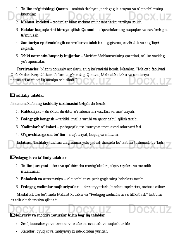 1. Ta’lim to‘g‘risidagi Qonun  – maktab faoliyati, pedagogik jarayon va o‘quvchilarning 
huquqlari.
2. Mehnat kodeksi  – xodimlar bilan mehnat munosabatlarini tartibga solish.
3. Bolalar huquqlarini himoya qilish Qonuni  – o‘quvchilarning huquqlari va xavfsizligini
ta’minlash.
4. Sanitariya-epidemiologik normalar va talablar  – gigiyena, xavfsizlik va sog‘liqni 
saqlash.
5. Ichki normativ-huquqiy hujjatlar  – Vazirlar Mahkamasining qarorlari, ta’lim vazirligi 
yo‘riqnomalari.
??????   Tavsiyancha:  Nizom qonuniy asoslarni aniq ko‘rsatishi kerak. Masalan, “Maktab faoliyati 
O‘zbekiston Respublikasi Ta’lim to‘g‘risidagi Qonuni, Mehnat kodeksi va sanitariya 
normalariga muvofiq amalga oshiriladi.”
2  ⃣ Tashkiliy talablar
Nizom maktabning  tashkiliy tuzilmasini  belgilashi kerak:
1. Rahbariyat  – direktor, direktor o‘rinbosarlari vazifasi va mas’uliyati.
2. Pedagogik kengash  – tarkibi, majlis tartibi va qaror qabul qilish tartibi.
3. Xodimlar bo‘limlari  – pedagogik, ma’muriy va texnik xodimlar vazifasi.
4. O‘quvchilarga oid bo‘lim  – majburiyat, huquq va intizom.
??????   Eslatma:  Tashkiliy tuzilma diagramma yoki jadval shaklida ko‘rsatilsa tushunarli bo‘ladi.
3  ⃣ Pedagogik va ta’limiy talablar
1. Ta’lim jarayoni  – dars va qo‘shimcha mashg‘ulotlar, o‘quv rejalari va metodik 
ishlanmalar.
2. Baholash va attestatsiya  – o‘quvchilar va pedagoglarning baholash tartibi.
3. Pedagog xodimlar majburiyatlari  – dars tayyorlash, hisobot topshirish, mehnat etikasi.
??????   Maslahat:  Bu bo‘limda Mehnat kodeksi va “Pedagog xodimlarni sertifikatlash” tartibini 
eslatib o‘tish tavsiya qilinadi.
4  ⃣ Moliyaviy va moddiy resurslar bilan bog‘liq talablar
 Sinf, laboratoriya va texnika vositalarini ishlatish va saqlash tartibi.
 Xaridlar, byudjet va moliyaviy hisob-kitobni yuritish. 