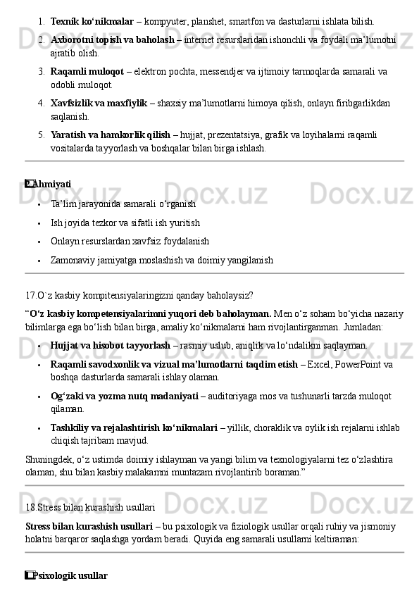 1. Texnik ko‘nikmalar  – kompyuter, planshet, smartfon va dasturlarni ishlata bilish.
2. Axborotni topish va baholash  – internet resurslaridan ishonchli va foydali ma’lumotni 
ajratib olish.
3. Raqamli muloqot  – elektron pochta, messendjer va ijtimoiy tarmoqlarda samarali va 
odobli muloqot.
4. Xavfsizlik va maxfiylik  – shaxsiy ma’lumotlarni himoya qilish, onlayn firibgarlikdan 
saqlanish.
5. Yaratish va hamkorlik qilish  – hujjat, prezentatsiya, grafik va loyihalarni raqamli 
vositalarda tayyorlash va boshqalar bilan birga ishlash.
2  ⃣ Ahmiyati
 Ta’lim jarayonida samarali o‘rganish
 Ish joyida tezkor va sifatli ish yuritish
 Onlayn resurslardan xavfsiz foydalanish
 Zamonaviy jamiyatga moslashish va doimiy yangilanish
17.O`z kasbiy kompitensiyalaringizni qanday baholaysiz?
“ O‘z kasbiy kompetensiyalarimni yuqori deb baholayman.  Men o‘z soham bo‘yicha nazariy
bilimlarga ega bo‘lish bilan birga, amaliy ko‘nikmalarni ham rivojlantirganman.  Jumladan:
 Hujjat va hisobot tayyorlash  – rasmiy uslub, aniqlik va lo‘ndalikni saqlayman.
 Raqamli savodxonlik va vizual ma’lumotlarni taqdim etish  – Excel, PowerPoint va 
boshqa dasturlarda samarali ishlay olaman.
 Og‘zaki va yozma nutq madaniyati  – auditoriyaga mos va tushunarli tarzda muloqot 
qilaman.
 Tashkiliy va rejalashtirish ko‘nikmalari  – yillik, choraklik va oylik ish rejalarni ishlab 
chiqish tajribam mavjud.
Shuningdek, o‘z ustimda doimiy ishlayman va yangi bilim va texnologiyalarni tez o‘zlashtira 
olaman, shu bilan kasbiy malakamni muntazam rivojlantirib boraman.”
18.Stress bilan kurashish usullari
Stress bilan kurashish usullari  – bu psixologik va fiziologik usullar orqali ruhiy va jismoniy 
holatni barqaror saqlashga yordam beradi.  Quyida eng samarali usullarni keltiraman:
1
  ⃣ Psixologik usullar 