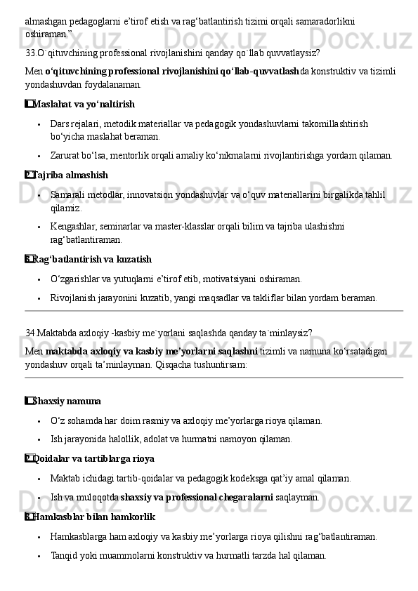 almashgan pedagoglarni e’tirof etish va rag‘batlantirish tizimi orqali samaradorlikni 
oshiraman.”
33.O`qituvchining professional rivojlanishini qanday qo`llab quvvatlaysiz?
Men  o‘qituvchining professional rivojlanishini qo‘llab-quvvatlash da konstruktiv va tizimli 
yondashuvdan foydalanaman. 
1  ⃣ Maslahat va yo‘naltirish
 Dars rejalari, metodik materiallar va pedagogik yondashuvlarni takomillashtirish 
bo‘yicha maslahat beraman.
 Zarurat bo‘lsa, mentorlik orqali amaliy ko‘nikmalarni rivojlantirishga yordam qilaman.
2
  ⃣ Tajriba almashish
 Samarali metodlar, innovatsion yondashuvlar va o‘quv materiallarini birgalikda tahlil 
qilamiz.
 Kengashlar, seminarlar va master-klasslar orqali bilim va tajriba ulashishni 
rag‘batlantiraman.
3
  ⃣ Rag‘batlantirish va kuzatish
 O‘zgarishlar va yutuqlarni e’tirof etib, motivatsiyani oshiraman.
 Rivojlanish jarayonini kuzatib, yangi maqsadlar va takliflar bilan yordam beraman.
34.Maktabda axloqiy -kasbiy me`yorlani saqlashda qanday ta`minlaysiz?
Men  maktabda axloqiy va kasbiy me’yorlarni saqlashni  tizimli va namuna ko‘rsatadigan 
yondashuv orqali ta’minlayman.  Qisqacha tushuntirsam:
1
  ⃣ Shaxsiy namuna
 O‘z sohamda har doim rasmiy va axloqiy me’yorlarga rioya qilaman.
 Ish jarayonida halollik, adolat va hurmatni namoyon qilaman.
2
  ⃣ Qoidalar va tartiblarga rioya
 Maktab ichidagi tartib-qoidalar va pedagogik kodeksga qat’iy amal qilaman.
 Ish va muloqotda  shaxsiy va professional chegaralarni  saqlayman.
3
  ⃣ Hamkasblar bilan hamkorlik
 Hamkasblarga ham axloqiy va kasbiy me’yorlarga rioya qilishni rag‘batlantiraman.
 Tanqid yoki muammolarni konstruktiv va hurmatli tarzda hal qilaman. 