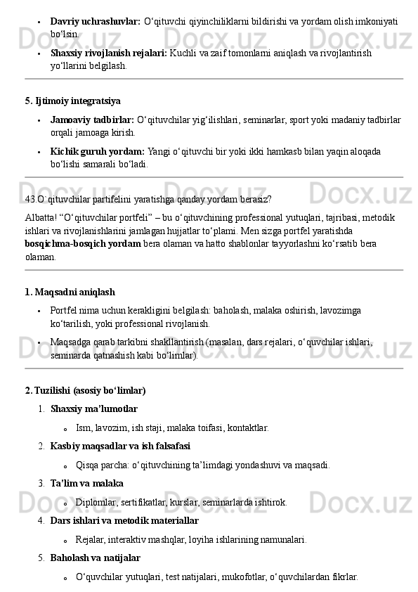  Davriy uchrashuvlar:  O‘qituvchi qiyinchiliklarni bildirishi va yordam olish imkoniyati 
bo‘lsin.
 Shaxsiy rivojlanish rejalari:  Kuchli va zaif tomonlarni aniqlash va rivojlantirish 
yo‘llarini belgilash.
5. Ijtimoiy integratsiya
 Jamoaviy tadbirlar:  O‘qituvchilar yig‘ilishlari, seminarlar, sport yoki madaniy tadbirlar
orqali jamoaga kirish.
 Kichik guruh yordam:  Yangi o‘qituvchi bir yoki ikki hamkasb bilan yaqin aloqada 
bo‘lishi samarali bo‘ladi.
43.O`qituvchilar partifelini yaratishga qanday yordam berasiz?
Albatta! “O‘qituvchilar portfeli” – bu o‘qituvchining professional yutuqlari, tajribasi, metodik 
ishlari va rivojlanishlarini jamlagan hujjatlar to‘plami. Men sizga portfel yaratishda 
bosqichma-bosqich yordam  bera olaman va hatto shablonlar tayyorlashni ko‘rsatib bera 
olaman.
1. Maqsadni aniqlash
 Portfel nima uchun kerakligini belgilash: baholash, malaka oshirish, lavozimga 
ko‘tarilish, yoki professional rivojlanish.
 Maqsadga qarab tarkibni shakllantirish (masalan, dars rejalari, o‘quvchilar ishlari, 
seminarda qatnashish kabi bo‘limlar).
2. Tuzilishi (asosiy bo‘limlar)
1. Shaxsiy ma’lumotlar
o Ism, lavozim, ish staji, malaka toifasi, kontaktlar.
2. Kasbiy maqsadlar va ish falsafasi
o Qisqa parcha: o‘qituvchining ta’limdagi yondashuvi va maqsadi.
3. Ta’lim va malaka
o Diplomlar, sertifikatlar, kurslar, seminarlarda ishtirok.
4. Dars ishlari va metodik materiallar
o Rejalar, interaktiv mashqlar, loyiha ishlarining namunalari.
5. Baholash va natijalar
o O‘quvchilar yutuqlari, test natijalari, mukofotlar, o‘quvchilardan fikrlar. 