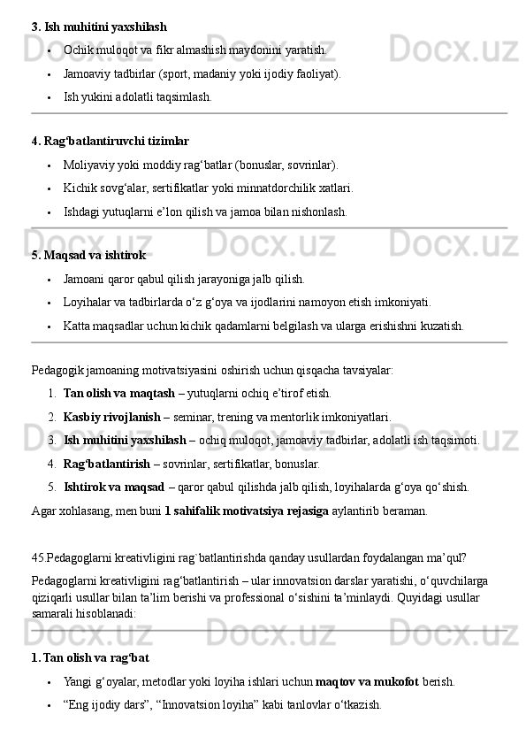 3. Ish muhitini yaxshilash
 Ochik muloqot va fikr almashish maydonini yaratish.
 Jamoaviy tadbirlar (sport, madaniy yoki ijodiy faoliyat).
 Ish yukini adolatli taqsimlash.
4. Rag‘batlantiruvchi tizimlar
 Moliyaviy yoki moddiy rag‘batlar (bonuslar, sovrinlar).
 Kichik sovg‘alar, sertifikatlar yoki minnatdorchilik xatlari.
 Ishdagi yutuqlarni e’lon qilish va jamoa bilan nishonlash.
5. Maqsad va ishtirok
 Jamoani qaror qabul qilish jarayoniga jalb qilish.
 Loyihalar va tadbirlarda o‘z g‘oya va ijodlarini namoyon etish imkoniyati.
 Katta maqsadlar uchun kichik qadamlarni belgilash va ularga erishishni kuzatish.
Pedagogik jamoaning motivatsiyasini oshirish uchun qisqacha tavsiyalar:
1. Tan olish va maqtash  – yutuqlarni ochiq e’tirof etish.
2. Kasbiy rivojlanish  – seminar, trening va mentorlik imkoniyatlari.
3. Ish muhitini yaxshilash  – ochiq muloqot, jamoaviy tadbirlar, adolatli ish taqsimoti.
4. Rag‘batlantirish  – sovrinlar, sertifikatlar, bonuslar.
5. Ishtirok va maqsad  – qaror qabul qilishda jalb qilish, loyihalarda g‘oya qo‘shish.
Agar xohlasang, men buni  1 sahifalik motivatsiya rejasiga  aylantirib beraman.
45.Pedagoglarni kreativligini rag`batlantirishda qanday usullardan foydalangan ma’qul?
Pedagoglarni kreativligini rag‘batlantirish – ular innovatsion darslar yaratishi, o‘quvchilarga 
qiziqarli usullar bilan ta’lim berishi va professional o‘sishini ta’minlaydi.  Quyidagi usullar 
samarali hisoblanadi:
1. Tan olish va rag‘bat
 Yangi g‘oyalar, metodlar yoki loyiha ishlari uchun  maqtov va mukofot  berish.
 “Eng ijodiy dars”, “Innovatsion loyiha” kabi tanlovlar o‘tkazish. 