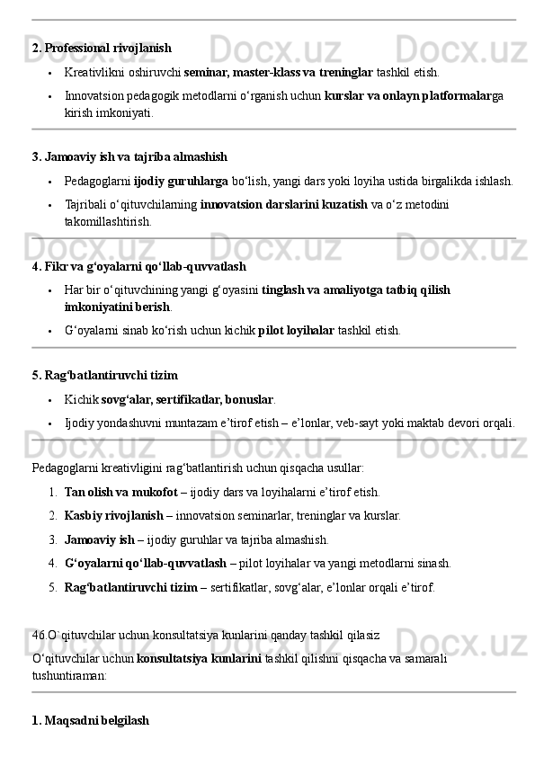 2. Professional rivojlanish
 Kreativlikni oshiruvchi  seminar, master-klass va treninglar  tashkil etish.
 Innovatsion pedagogik metodlarni o‘rganish uchun  kurslar va onlayn platformalar ga 
kirish imkoniyati.
3. Jamoaviy ish va tajriba almashish
 Pedagoglarni  ijodiy guruhlarga  bo‘lish, yangi dars yoki loyiha ustida birgalikda ishlash.
 Tajribali o‘qituvchilarning  innovatsion darslarini kuzatish  va o‘z metodini 
takomillashtirish.
4. Fikr va g‘oyalarni qo‘llab-quvvatlash
 Har bir o‘qituvchining yangi g‘oyasini  tinglash va amaliyotga tatbiq qilish 
imkoniyatini berish .
 G‘oyalarni sinab ko‘rish uchun kichik  pilot loyihalar  tashkil etish.
5. Rag‘batlantiruvchi tizim
 Kichik  sovg‘alar, sertifikatlar, bonuslar .
 Ijodiy yondashuvni muntazam e’tirof etish – e’lonlar, veb-sayt yoki maktab devori orqali.
Pedagoglarni kreativligini rag‘batlantirish uchun qisqacha usullar:
1. Tan olish va mukofot  – ijodiy dars va loyihalarni e’tirof etish.
2. Kasbiy rivojlanish  – innovatsion seminarlar, treninglar va kurslar.
3. Jamoaviy ish  – ijodiy guruhlar va tajriba almashish.
4. G‘oyalarni qo‘llab-quvvatlash  – pilot loyihalar va yangi metodlarni sinash.
5. Rag‘batlantiruvchi tizim  – sertifikatlar, sovg‘alar, e’lonlar orqali e’tirof.
46.O`qituvchilar uchun konsultatsiya kunlarini qanday tashkil qilasiz
O‘qituvchilar uchun  konsultatsiya kunlarini  tashkil qilishni qisqacha va samarali 
tushuntiraman:
1. Maqsadni belgilash 