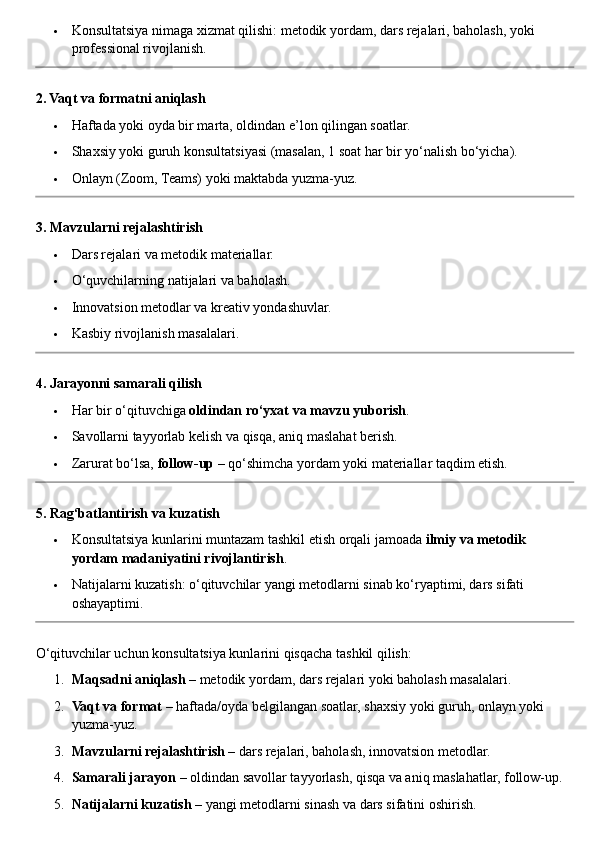  Konsultatsiya nimaga xizmat qilishi: metodik yordam, dars rejalari, baholash, yoki 
professional rivojlanish.
2. Vaqt va formatni aniqlash
 Haftada yoki oyda bir marta, oldindan e’lon qilingan soatlar.
 Shaxsiy yoki guruh konsultatsiyasi (masalan, 1 soat har bir yo‘nalish bo‘yicha).
 Onlayn (Zoom, Teams) yoki maktabda yuzma-yuz.
3. Mavzularni rejalashtirish
 Dars rejalari va metodik materiallar.
 O‘quvchilarning natijalari va baholash.
 Innovatsion metodlar va kreativ yondashuvlar.
 Kasbiy rivojlanish masalalari.
4. Jarayonni samarali qilish
 Har bir o‘qituvchiga  oldindan ro‘yxat va mavzu yuborish .
 Savollarni tayyorlab kelish va qisqa, aniq maslahat berish.
 Zarurat bo‘lsa,  follow-up  – qo‘shimcha yordam yoki materiallar taqdim etish.
5. Rag‘batlantirish va kuzatish
 Konsultatsiya kunlarini muntazam tashkil etish orqali jamoada  ilmiy va metodik 
yordam madaniyatini rivojlantirish .
 Natijalarni kuzatish: o‘qituvchilar yangi metodlarni sinab ko‘ryaptimi, dars sifati 
oshayaptimi.
O‘qituvchilar uchun konsultatsiya kunlarini qisqacha tashkil qilish:
1. Maqsadni aniqlash  – metodik yordam, dars rejalari yoki baholash masalalari.
2. Vaqt va format  – haftada/oyda belgilangan soatlar, shaxsiy yoki guruh, onlayn yoki 
yuzma-yuz.
3. Mavzularni rejalashtirish  – dars rejalari, baholash, innovatsion metodlar.
4. Samarali jarayon  – oldindan savollar tayyorlash, qisqa va aniq maslahatlar, follow-up.
5. Natijalarni kuzatish  – yangi metodlarni sinash va dars sifatini oshirish. 