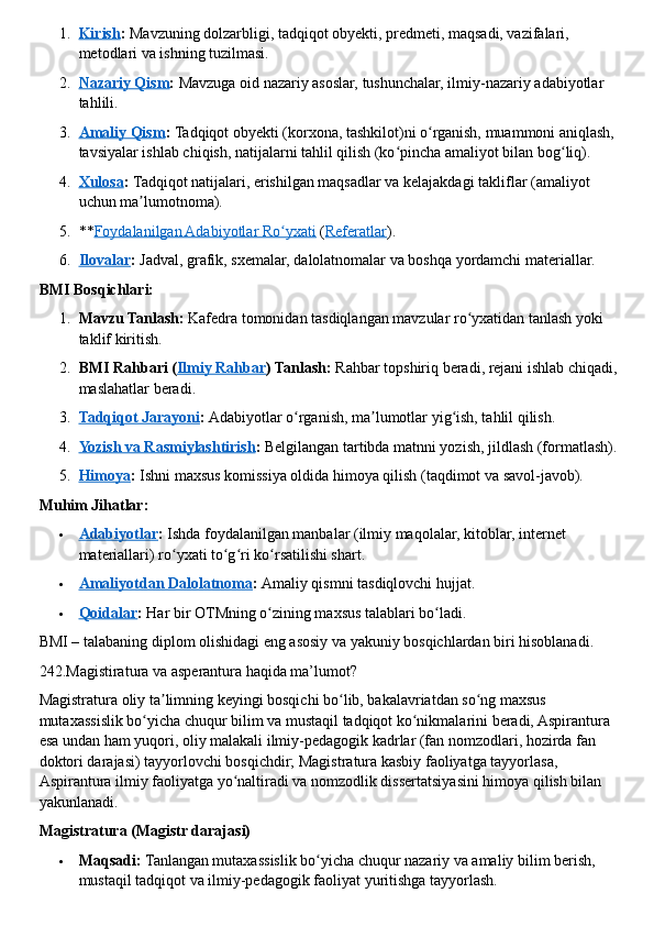 1. Kirish    :   Mavzuning dolzarbligi, tadqiqot obyekti, predmeti, maqsadi, vazifalari, 
metodlari va ishning tuzilmasi.
2. Nazariy Qism    :   Mavzuga oid nazariy asoslar, tushunchalar, ilmiy-nazariy adabiyotlar 
tahlili.
3. Amaliy Qism    :   Tadqiqot obyekti (korxona, tashkilot)ni o rganish, muammoni aniqlash, ʻ
tavsiyalar ishlab chiqish, natijalarni tahlil qilish (ko pincha amaliyot bilan bog liq).	
ʻ ʻ
4. Xulosa    :   Tadqiqot natijalari, erishilgan maqsadlar va kelajakdagi takliflar (amaliyot 
uchun ma lumotnoma).	
ʼ
5. ** Foydalanilgan Adabiyotlar Ro yxati	
ʻ   ( Referatlar ).
6. Ilovalar    :   Jadval, grafik, sxemalar, dalolatnomalar va boshqa yordamchi materiallar.  
BMI Bosqichlari:
1. Mavzu Tanlash:   Kafedra tomonidan tasdiqlangan mavzular ro yxatidan tanlash yoki 	
ʻ
taklif kiritish.
2. BMI Rahbari ( Ilmiy Rahbar ) Tanlash:   Rahbar topshiriq beradi, rejani ishlab chiqadi, 
maslahatlar beradi.
3. Tadqiqot Jarayoni    :   Adabiyotlar o rganish, ma lumotlar yig ish, tahlil qilish.	
ʻ ʼ ʻ
4. Yozish va Rasmiylashtirish    :   Belgilangan tartibda matnni yozish, jildlash (formatlash).
5. Himoya    :   Ishni maxsus komissiya oldida himoya qilish (taqdimot va savol-javob).  
Muhim Jihatlar:
 Adabiyotlar    :   Ishda foydalanilgan manbalar (ilmiy maqolalar, kitoblar, internet 
materiallari) ro yxati to g ri ko rsatilishi shart.	
ʻ ʻ ʻ ʻ
 Amaliyotdan Dalolatnoma    :   Amaliy qismni tasdiqlovchi hujjat.
 Qoidalar    :   Har bir OTMning o zining maxsus talablari bo ladi.	
ʻ ʻ  
BMI – talabaning diplom olishidagi eng asosiy va yakuniy bosqichlardan biri hisoblanadi.  
242.Magistiratura va asperantura haqida ma’lumot?
Magistratura oliy ta limning keyingi bosqichi bo lib, bakalavriatdan so ng maxsus 	
ʼ ʻ ʻ
mutaxassislik bo yicha chuqur bilim va mustaqil tadqiqot ko nikmalarini beradi, Aspirantura 	
ʻ ʻ
esa undan ham yuqori, oliy malakali ilmiy-pedagogik kadrlar (fan nomzodlari, hozirda fan 
doktori darajasi) tayyorlovchi bosqichdir; Magistratura kasbiy faoliyatga tayyorlasa, 
Aspirantura ilmiy faoliyatga yo naltiradi va nomzodlik dissertatsiyasini himoya qilish bilan 	
ʻ
yakunlanadi.  
Magistratura (Magistr darajasi)
 Maqsadi:   Tanlangan mutaxassislik bo yicha chuqur nazariy va amaliy bilim berish, 	
ʻ
mustaqil tadqiqot va ilmiy-pedagogik faoliyat yuritishga tayyorlash. 