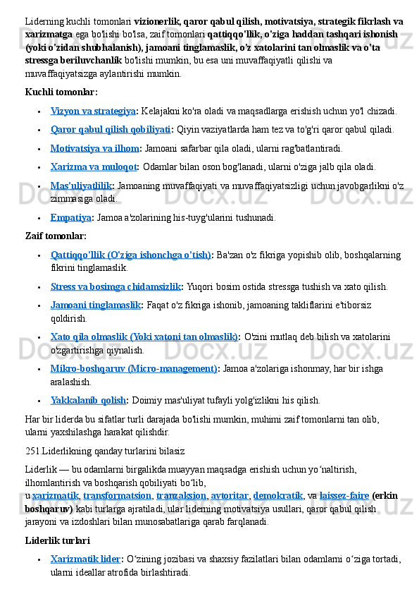 Liderning kuchli tomonlari   vizionerlik, qaror qabul qilish, motivatsiya, strategik fikrlash va
xarizmatga   ega bo'lishi bo'lsa, zaif tomonlari   qattiqqo'llik, o'ziga haddan tashqari ishonish 
(yoki o'zidan shubhalanish), jamoani tinglamaslik, o'z xatolarini tan olmaslik va o'ta 
stressga beriluvchanlik   bo'lishi mumkin, bu esa uni muvaffaqiyatli qilishi va 
muvaffaqiyatsizga aylantirishi mumkin.  
Kuchli tomonlar:
 Vizyon va strategiya    :   Kelajakni ko'ra oladi va maqsadlarga erishish uchun yo'l chizadi.
 Qaror qabul qilish qobiliyati    :   Qiyin vaziyatlarda ham tez va to'g'ri qaror qabul qiladi.
 Motivatsiya va ilhom    :   Jamoani safarbar qila oladi, ularni rag'batlantiradi.
 Xarizma va muloqot    :   Odamlar bilan oson bog'lanadi, ularni o'ziga jalb qila oladi.
 Mas'uliyatlilik    :   Jamoaning muvaffaqiyati va muvaffaqiyatsizligi uchun javobgarlikni o'z
zimmasiga oladi.
 Empatiya    :   Jamoa a'zolarining his-tuyg'ularini tushunadi.  
Zaif tomonlar:
 Qattiqqo'llik (O'ziga ishonchga o'tish)    :   Ba'zan o'z fikriga yopishib olib, boshqalarning 
fikrini tinglamaslik.
 Stress va bosimga chidamsizlik    :   Yuqori bosim ostida stressga tushish va xato qilish.
 Jamoani tinglamaslik    :   Faqat o'z fikriga ishonib, jamoaning takliflarini e'tiborsiz 
qoldirish.
 Xato qila olmaslik (Yoki xatoni tan olmaslik)    :   O'zini mutlaq deb bilish va xatolarini 
o'zgartirishga qiynalish.
 Mikro-boshqaruv (Micro-management)    :   Jamoa a'zolariga ishonmay, har bir ishga 
aralashish.
 Yakkalanib qolish    :   Doimiy mas'uliyat tufayli yolg'izlikni his qilish.  
Har bir liderda bu sifatlar turli darajada bo'lishi mumkin, muhimi zaif tomonlarni tan olib, 
ularni yaxshilashga harakat qilishdir.
251.Liderlikning qanday turlarini bilasiz 
Liderlik — bu odamlarni birgalikda muayyan maqsadga erishish uchun yo naltirish, ʻ
ilhomlantirish va boshqarish qobiliyati bo lib, 	
ʻ
u   xarizmatik ,   transformatsion ,   tranzaksion ,   avtoritar ,   demokratik , va   laissez-faire   (erkin 
boshqaruv)   kabi turlarga ajratiladi, ular liderning motivatsiya usullari, qaror qabul qilish 
jarayoni va izdoshlari bilan munosabatlariga qarab farqlanadi.  
Liderlik turlari
 Xarizmatik lider    :   O zining jozibasi va shaxsiy fazilatlari bilan odamlarni o ziga tortadi, 	
ʻ ʻ
ularni ideallar atrofida birlashtiradi. 