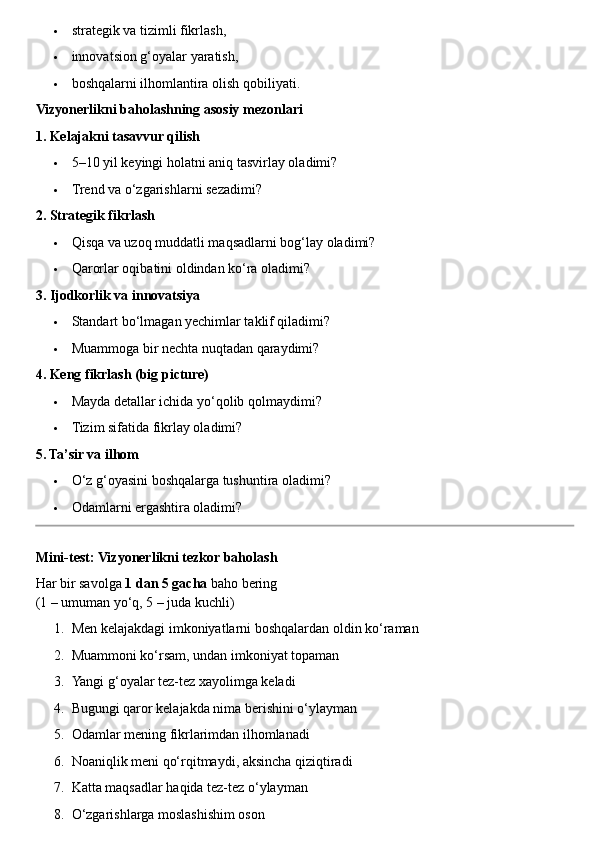  strategik va tizimli fikrlash,
 innovatsion g‘oyalar yaratish,
 boshqalarni ilhomlantira olish qobiliyati.
Vizyonerlikni baholashning asosiy mezonlari
1. Kelajakni tasavvur qilish
 5–10 yil keyingi holatni aniq tasvirlay oladimi?
 Trend va o‘zgarishlarni sezadimi?
2. Strategik fikrlash
 Qisqa va uzoq muddatli maqsadlarni bog‘lay oladimi?
 Qarorlar oqibatini oldindan ko‘ra oladimi?
3. Ijodkorlik va innovatsiya
 Standart bo‘lmagan yechimlar taklif qiladimi?
 Muammoga bir nechta nuqtadan qaraydimi?
4. Keng fikrlash (big picture)
 Mayda detallar ichida yo‘qolib qolmaydimi?
 Tizim sifatida fikrlay oladimi?
5. Ta’sir va ilhom
 O‘z g‘oyasini boshqalarga tushuntira oladimi?
 Odamlarni ergashtira oladimi?
Mini-test: Vizyonerlikni tezkor baholash
Har bir savolga  1 dan 5 gacha  baho bering
(1 – umuman yo‘q, 5 – juda kuchli)
1. Men kelajakdagi imkoniyatlarni boshqalardan oldin ko‘raman
2. Muammoni ko‘rsam, undan imkoniyat topaman
3. Yangi g‘oyalar tez-tez xayolimga keladi
4. Bugungi qaror kelajakda nima berishini o‘ylayman
5. Odamlar mening fikrlarimdan ilhomlanadi
6. Noaniqlik meni qo‘rqitmaydi, aksincha qiziqtiradi
7. Katta maqsadlar haqida tez-tez o‘ylayman
8. O‘zgarishlarga moslashishim oson 