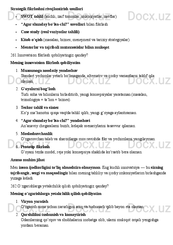 Strategik fikrlashni rivojlantirish usullari
 SWOT tahlil  (kuchli, zaif tomonlar, imkoniyatlar, xavflar)
 “Agar shunday bo‘lsa-chi?” savollari  bilan fikrlash
 Case study (real vaziyatlar tahlili)
 Kitob o‘qish  (masalan, biznes, menejment va tarixiy strategiyalar)
 Mentorlar va tajribali mutaxassislar bilan muloqot
261.Innovatsion fikrlash qobiliyatingiz qanday?
Mening innovatsion fikrlash qobiliyatim
1. Muammoga noodatiy yondashuv
Standart yechimlar yetarli bo‘lmaganda, alternativ va ijodiy variantlarni taklif qila 
olaman.
2. G‘oyalarni bog‘lash
Turli soha va bilimlarni birlashtirib, yangi konsepsiyalar yarataman (masalan, 
texnologiya + ta’lim + biznes).
3. Tezkor tahlil va sintez
Ko‘p ma’lumotni qisqa vaqtda tahlil qilib, yangi g‘oyaga aylantiraman.
4. “Agar shunday bo‘lsa-chi?” yondashuvi
An’anaviy chegaralarni buzib, kelajak ssenariylarini tasavvur qilaman.
5. Moslashuvchanlik
O‘zgaruvchan talab va sharoitlarga mos ravishda fikr va yechimlarni yangilayman.
6. Prototip fikrlash
G‘oyani tezda model, reja yoki konsepsiya shaklida ko‘rsatib bera olaman.
Ammo muhim jihat
Men  inson ijodkorligini to‘liq almashtira olmayman . Eng kuchli innovatsiya — bu  sizning 
tajribangiz, sezgi va maqsadingiz  bilan mening tahliliy va ijodiy imkoniyatlarim birlashganda
yuzaga keladi.
262.O`zgarishlarga yetakchilik qilish qobiliyatingiz qanday?
Mening o‘zgarishlarga yetakchilik qilish qobiliyatim
1. Vizyon yaratish
O‘zgarish nima uchun zarurligini aniq va tushunarli qilib bayon eta olaman.
2. Qarshilikni tushunish va kamaytirish
Odamlarning qo‘rquv va shubhalarini inobatga olib, ularni muloqot orqali yengishga 
yordam beraman. 