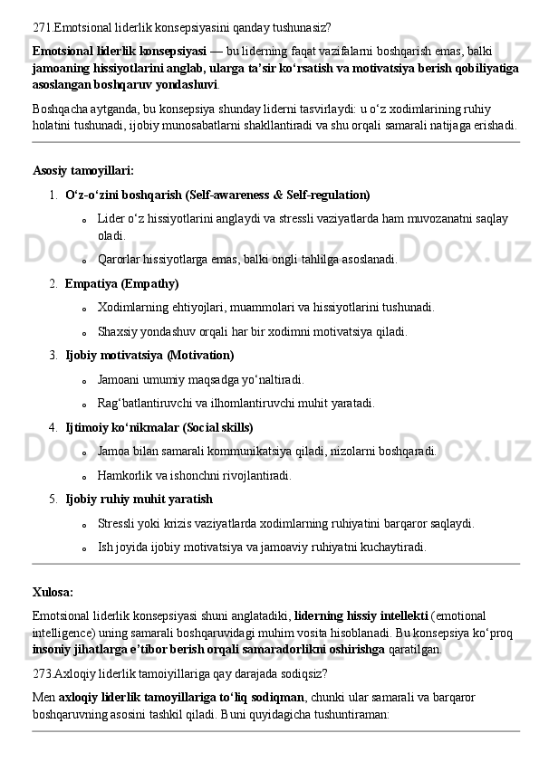 271.Emotsional liderlik konsepsiyasini qanday tushunasiz?
Emotsional liderlik konsepsiyasi  — bu liderning faqat vazifalarni boshqarish emas, balki 
jamoaning hissiyotlarini anglab, ularga ta’sir ko‘rsatish va motivatsiya berish qobiliyatiga
asoslangan boshqaruv yondashuvi .
Boshqacha aytganda, bu konsepsiya shunday liderni tasvirlaydi: u o‘z xodimlarining ruhiy 
holatini tushunadi, ijobiy munosabatlarni shakllantiradi va shu orqali samarali natijaga erishadi.
Asosiy tamoyillari:
1. O‘z-o‘zini boshqarish (Self-awareness & Self-regulation)
o Lider o‘z hissiyotlarini anglaydi va stressli vaziyatlarda ham muvozanatni saqlay 
oladi.
o Qarorlar hissiyotlarga emas, balki ongli tahlilga asoslanadi.
2. Empatiya (Empathy)
o Xodimlarning ehtiyojlari, muammolari va hissiyotlarini tushunadi.
o Shaxsiy yondashuv orqali har bir xodimni motivatsiya qiladi.
3. Ijobiy motivatsiya (Motivation)
o Jamoani umumiy maqsadga yo‘naltiradi.
o Rag‘batlantiruvchi va ilhomlantiruvchi muhit yaratadi.
4. Ijtimoiy ko‘nikmalar (Social skills)
o Jamoa bilan samarali kommunikatsiya qiladi, nizolarni boshqaradi.
o Hamkorlik va ishonchni rivojlantiradi.
5. Ijobiy ruhiy muhit yaratish
o Stressli yoki krizis vaziyatlarda xodimlarning ruhiyatini barqaror saqlaydi.
o Ish joyida ijobiy motivatsiya va jamoaviy ruhiyatni kuchaytiradi.
Xulosa:
Emotsional liderlik konsepsiyasi shuni anglatadiki,  liderning hissiy intellekti  (emotional 
intelligence) uning samarali boshqaruvidagi muhim vosita hisoblanadi. Bu konsepsiya ko‘proq 
insoniy jihatlarga e’tibor berish orqali samaradorlikni oshirishga  qaratilgan.
273.Axloqiy liderlik tamoiyillariga qay darajada sodiqsiz?
Men  axloqiy liderlik tamoyillariga to‘liq sodiqman , chunki ular samarali va barqaror 
boshqaruvning asosini tashkil qiladi.  Buni quyidagicha tushuntiraman: 