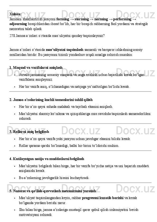 Xulosa:
Jamoani shakllantirish jarayoni  forming → storming → norming → performing → 
adjourning  bosqichlaridan iborat bo‘lib, har bir bosqich rahbarning faol yordami va strategik 
nazoratini talab qiladi.
278.Jamoa a`zolari o`rtasida mas`uliyatni qanday taqsimlaymiz?
Jamoa a’zolari o‘rtasida  mas’uliyatni taqsimlash  samarali va barqaror ishlashning asosiy 
omillaridan biridir.  Bu jarayonni tizimli yondashuv orqali amalga oshirish mumkin:
1. Maqsad va vazifalarni aniqlash
 Avvalo jamoaning umumiy maqsadi va unga erishish uchun bajarilishi kerak bo‘lgan 
vazifalarni aniqlaymiz.
 Har bir vazifa aniq, o‘lchanadigan va natijaga yo‘naltirilgan bo‘lishi kerak.
2. Jamoa a’zolarining kuchli tomonlarini tahlil qilish
 Har bir a’zo qaysi sohada malakali va tajribali ekanini aniqlash.
 Mas’uliyatni shaxsiy ko‘nikma va qiziqishlariga mos ravishda taqsimlash samaradorlikni
oshiradi.
3. Rollarni aniq belgilash
 Har bir a’zo qaysi vazifa yoki jarayon uchun javobgar ekanini bilishi kerak.
 Rollar qarama-qarshi bo‘lmasligi, balki bir-birini to‘ldirishi muhim.
4. Kutilayotgan natija va muddatlarni belgilash
 Mas’uliyatni belgilash bilan birga, har bir vazifa bo‘yicha natija va uni bajarish muddati 
aniqlanishi kerak.
 Bu a’zolarning javobgarlik hissini kuchaytiradi.
5. Nazorat va qo‘llab-quvvatlash mexanizmini yaratish
 Mas’uliyat taqsimlangandan keyin, rahbar  progressni kuzatib borishi  va kerak 
bo‘lganda yordam berishi zarur.
 Shu bilan birga, jamoa a’zolariga mustaqil qaror qabul qilish imkoniyatini berish 
motivatsiyani oshiradi. 